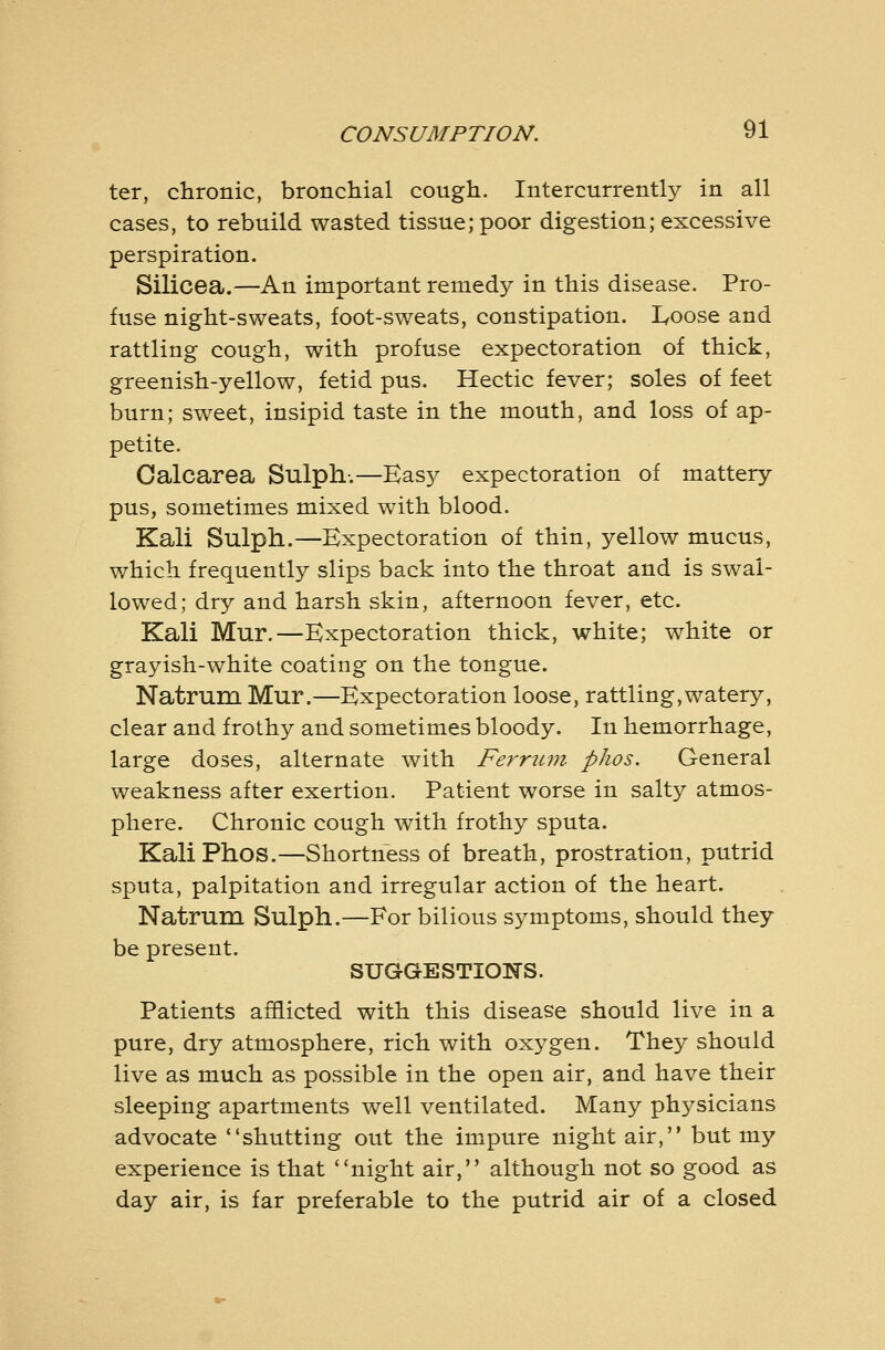 ter, chronic, bronchial cough. Intercurrently in all cases, to rebuild wasted tissue; poor digestion; excessive perspiration. Silicea.—An important remedy in this disease. Pro- fuse night-sweats, foot-sweats, constipation. I^oose and rattling cough, with profuse expectoration of thick, greenish-yellow, fetid pus. Hectic fever; soles of feet burn; sweet, insipid taste in the mouth, and loss of ap- petite. Calcarea Sulph-.—Easy expectoration of mattery pus, sometimes mixed with blood. Kali Sulph.—Expectoration of thin, yellow mucus, which frequently slips back into the throat and is swal- lowed; dry and harsh skin, afternoon fever, etc. Kali Mur.—Expectoration thick, white; white or grayish-white coating on the tongue. Natrum Mur.—Expectoration loose, rattling,watery, clear and frothy and sometimes bloody. In hemorrhage, large doses, alternate with Ferrum phos. General weakness after exertion. Patient worse in salty atmos- phere. Chronic cough with frothy sputa. Kali Phos.—Shortness of breath, prostration, putrid sputa, palpitation and irregular action of the heart. Natrum Sulph.—For bilious symptoms, should they be present. SUGGESTIONS. Patients afflicted with this disease should live in a pure, dry atmosphere, rich with oxygen. They should live as much as possible in the open air, and have their sleeping apartments well ventilated. Many physicians advocate shutting out the impure night air, but my experience is that night air, although not so good as day air, is far preferable to the putrid air of a closed