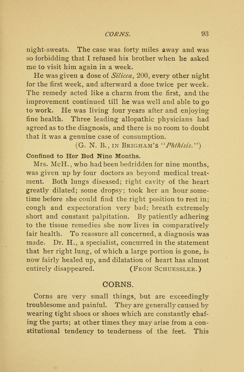 night-sweats. The case was forty miles away and was so forbidding that I refused his brother when he asked me to visit him again in a week. He was given a dose of Silicea^ 200, every other night for the first week, and afterward a dose twice per week. The remedy acted like a charm from the first, and the improvement continued till he was well and able to go to work. He was living four years after and enjoying fine health. Three leading allopathic physicians had agreed as to the diagnosis, and there is no room to doubt that it was a genuine case of consumption. (G. N. B., IN Brigham's ''Phthisis.'') Confined to Her Bed Nine Months. Mrs. McH., who had been bedridden for nine months, was given up by four doctors as beyond medical treat- ment. Both lungs diseased; right cavity of the heart greatly dilated; some dropsy; took her an hour some- time before she could find the right position to rest in; cough and expectoration very bad; breath extremely short and constant palpitation. By patiently adhering to the tissue remedies she now lives in comparatively fair health. To reassure all concerned, a diagnosis was made. Dr. H., a specialist, concurred in the statement that her right lung, of w^hich a large portion is gone, is now fairly healed up, and dilatation of heart has almost entirely disappeared. (From Schukssi^kr. ) CORNS. Corns are very small things, but are exceedingly troublesome and painful. The}^ are generally caused by wearing tight shoes or shoes which are constantly chaf- ing the parts; at other times they may arise from a con- stitutional tendency to tenderness of the feet. This