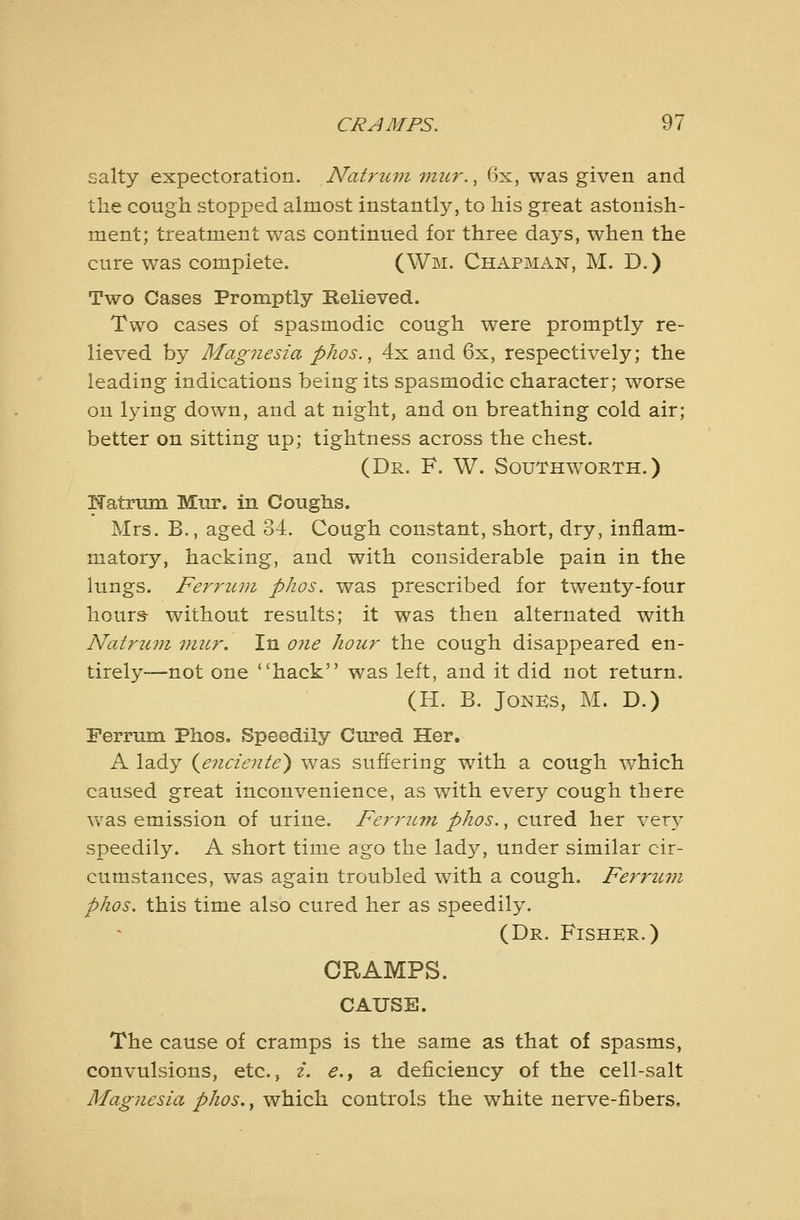 salty expectoration. Natruni mur.,^^, was given and the cough stopped almost instantly, to his great astonish- ment; treatment was continued for three days, when the cure was complete. (Wm. Chapman, M. D.) Two Cases Promptly Relieved. Two cases of spasmodic cough were promptly re- lieved by Mag7iesia phos., 4x and 6x, respectively; the leading indications being its spasmodic character; worse on lying down, and at night, and on breathing cold air; better on sitting up; tightness across the chest. (Dr. F. W. Southworth.) ITatrum Mur. in Coughs. Mrs. B., aged 34. Cough constant, short, dry, inflam- matory, hacking, and with considerable pain in the lungs. Ferruvi phos. was prescribed for twenty-four hour& without results; it was then alternated with Nat7'-uni mur. In 07ie hour the cough disappeared en- tirely—not one hack was left, and it did not return. (H. B. JoNKs, M. D.) Ferrum Phos. Speedily Cured Her. A lady (^e7iciente) was suffering with a cough which caused great inconvenience, as with every cough there vv^as emission of urine. Feri'UTn phos., cured her very speedily. A short time ago the lady, under similar cir- cumstances, was again troubled with a cough. Ferrtc77i phos. this time also cured her as speedily. (Dr. Fisher.) CRAMPS. CAUSE. The cause of cramps is the same as that of spasms, convulsions, etc., i. e.y a deficiency of the cell-salt Magnesia phos., which controls the white nerve-fibers.