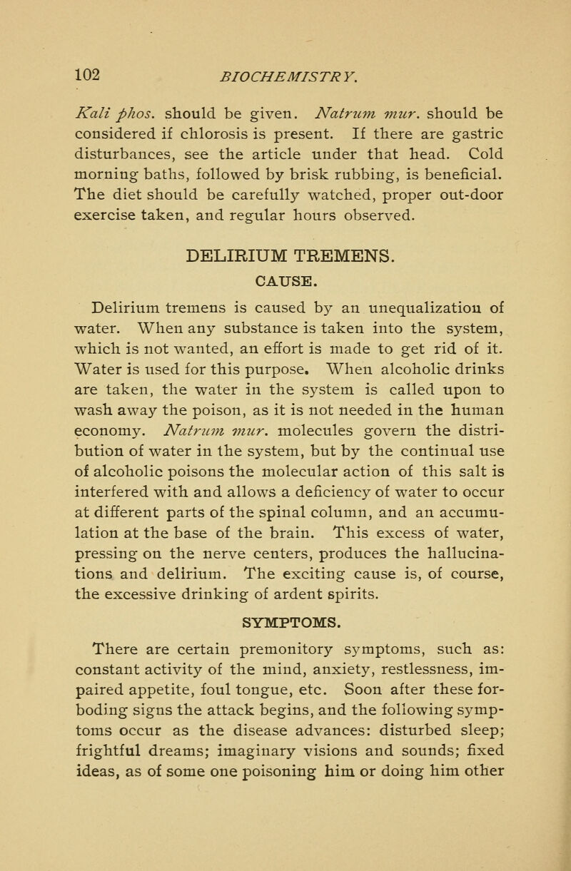 Kali pJios. should be given. Natruvi viur. should be considered if chlorosis is present. If there are gastric disturbances, see the article under that head. Cold morning baths, followed by brisk rubbing, is beneficial. The diet should be carefully watched, proper out-door exercise taken, and regular hours observed. DELIRIUM TREMENS. CAUSE. Delirium tremens is caused by an unequalizatiou of water. When any substance is taken into the system, which is not wanted, an effort is made to get rid of it. Water is used for this purpose. When alcoholic drinks are taken, the water in the system is called upon to wash away the poison, as it is not needed in the human economy. Natru^n Tnur. molecules govern the distri- bution of water in the system, but by the continual use of alcoholic poisons the molecular action of this salt is interfered with and allows a deficiency of water to occur at different parts of the spinal column, and an accumu- lation at the base of the brain. This excess of water, pressing on the nerve centers, produces the hallucina- tions and delirium. The exciting cause is, of course, the excessive drinking of ardent spirits. SYMPTOMS. There are certain premonitory symptoms, such as: constant activity of the mind, anxiety, restlessness, im- paired appetite, foul tongue, etc. Soon after these for- boding signs the attack begins, and the following symp- toms occur as the disease advances: disturbed sleep; frightful dreams; imaginary visions and sounds; fixed ideas, as of some one poisoning him or doing him other
