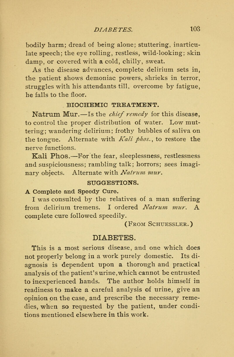 DIABETES. lOB bodily harm; dread of being alone; stuttering, inarticu- late speech; the eye rolling, restless, wild-looking; skin damp, or covered with a cold, chilly, sweat. As the disease advances, complete delirium sets in, the patient shows demoniac powers, shrieks in terror, struggles with his attendants till, overcome by fatigue, he falls to the floor. BIOCHEMIC TBEATMENT. Natrum Mur.—Is the chief remedy for this disease, to control the proper distribution of water. Low mut- tering; wandering delirium; frothy bubbles of saliva on the tongue. Alternate with Kali phos., to restore the nerve functions. Kali Phos.—For the fear, sleeplessness, restlessness and suspiciousness; rambling talk; horrors; sees imagi- nary objects. Alternate with Natrum 7nur, SUGGESTIONS. A Complete and Speedy Cure. I was consulted by the relatives of a man suffering from delirium tremens. I ordered Natrum viur. A complete cure followed speedily. (From Schukssi^kr. ) DIABETES. This is a most serious disease, and one which does not properly belong in a work purely domestic. Its di- agnosis is dependent upon a thorough and practical analysis of the patient's urine, which cannot be entrusted to inexperienced hands. The author holds himself in readiness to make a careful analysis of urine, give an opinion on the case, and prescribe the necessary reme- dies, when so requested by the patient, under condi- tions mentioned elsewhere in this work.