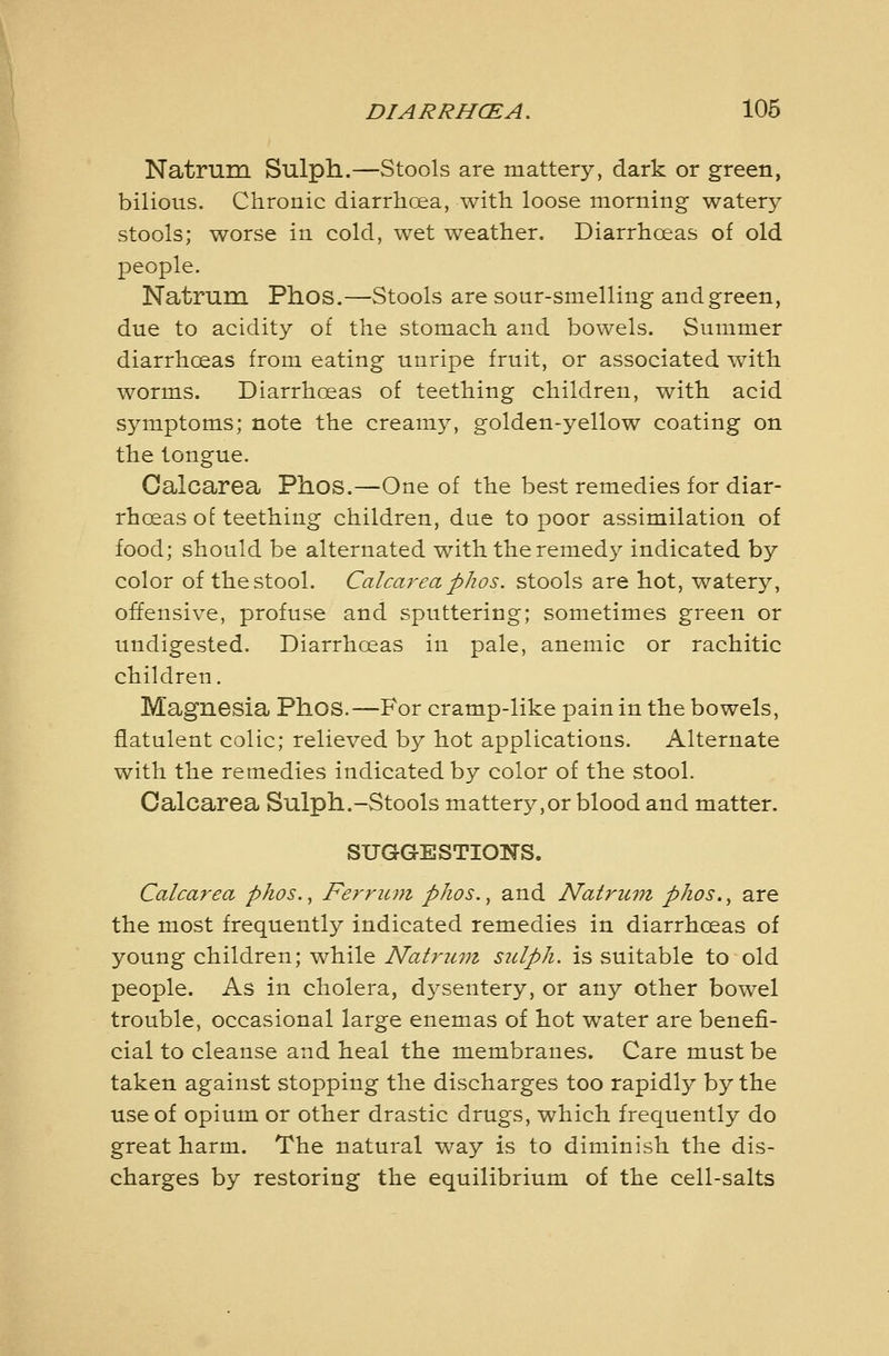 Natrum Sulph.—Stools are mattery, dark or green, bilious. Chronic diarrhoea, with loose morning watery stools; worse in cold, wet weather. Diarrhoeas of old people. Natrum. Phos.—Stools are sour-smelling and green, due to acidity of the stomach and bowels. Summer diarrhoeas from eating unripe fruit, or associated with worms. Diarrhoeas of teething children, with acid symptoms; note the creamy, golden-yellow coating on the tongue. Calcarea Phos.—One of the best remedies for diar- rhoeas of teething children, due to poor assimilation of food; should be alternated with the remedy indicated by color of the stool. Calcarea phos. stools are hot, watery, offensive, profuse and sputtering; sometimes green or undigested. Diarrhoeas in pale, anemic or rachitic children. Magnesia Phos.—For cramp-like pain in the bowels, flatulent colic; relieved by hot applications. Alternate with the remedies indicated by color of the stool. Calcarea Sulph.-Stools mattery,or blood and matter. SUGGESTIONS. Calcarea phos.^ Ferritin phos., and Natruin phos., are the most frequently indicated remedies in diarrhoeas of young children; while Natruvi sulph. is suitable to old people. As in cholera, dj^sentery, or any other bowel trouble, occasional large enemas of hot water are benefi- cial to cleanse and heal the membranes. Care must be taken against stopping the discharges too rapidly by the use of opium or other drastic drugs, which frequently do great harm. The natural way is to diminish the dis- charges by restoring the equilibrium of the cell-salts