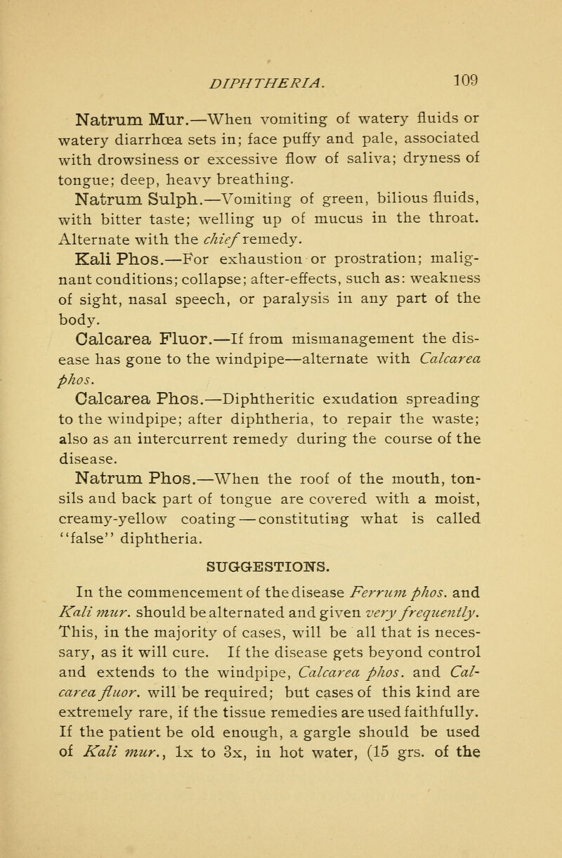 Natrum Mur.—When vomiting of watery fluids or watery diarrhoea sets in; face puffy and pale, associated with drowsiness or excessive flow of saliva; dryness of tongue; deep, heavy breathing. Natrum Sulph.—Vomiting of green, bilious fluids, with bitter taste; welling up of mucus in the throat. Alternate with the <:/zzV/remedy. Kali Phos.—For exhaustion or prostration; malig- nant conditions; collapse; after-effects, such as: weakness of sight, nasal speech, or paralysis in any part of the body. Oalcarea Fluor.—If from mismanagement the dis- ease has gone to the windpipe—alternate with Calcarea phos. Calcarea Phos.—Diphtheritic exudation spreading to the windpipe; after diphtheria, to repair the waste; also as an intercurrent remedy during the course of the disease. Natrum Phos.—When the roof of the mouth, ton- sils and back part of tongue are covered with a moist, creamy-yellow coating — constituting what is called false diphtheria. SUGGESTIONS. In the commencement of the disease Ferrum phos. and Kali mur. should be alternated and given very frequently. This, in the majority of cases, will be all that is neces- sary, as it will cure. If the disease gets beyond control and extends to the windpipe, Calcarea phos. and Cal- carea fluor. will be required; but cases of this kind are extremely rare, if the tissue remedies are used faithfully. If the patient be old enough, a gargle should be used of Kali mur.^ Ix to 3x, in hot water, (15 grs. of the