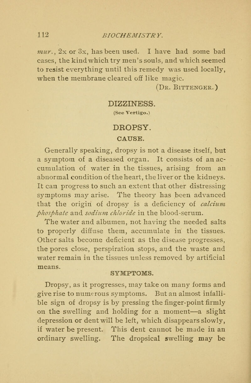 viur., 2x or 3x, has been used. I have had some bad cases, the kind which try men's souls, and which seemed to resist everything until this remedy was used locally, when the membrane cleared off like magic. (Dr. Bittenger.) DIZZINESS. (See Vertigo.) DROPSY. CAUSE. Generally speaking, dropsy is not a disease itself, but a symptom of a diseased organ. It consists of an ac- cumulation of water in the tissues, arising from an abnormal condition of the heart, the liver or the kidneys. It can progress to such an extent that other distressing symptoms may arise. The theory has been advanced that the origin of dropsy is a deficiency of calcuini phosphate and sodium chloride in the blood-serum. The water and albumen, not having the needed salts to properly diffuse them, accumulate in the tissues. Other salts become deficient as the disease progresses, the pores close, perspiration stops, and the waste and water remain in the tissues unless removed b}^ artificial means. SYMPTOMS. Dropsy, as it progresses, may take on many forms and give rise to numerous symptoms. But an almost infalli- ble sign of dropsy is by pressing the finger-point firmly on the swelling and holding for a moment—a slight depression or dent will be left, which disappears slowly, if water be present. This dent cannot be made in an ordinary swelling. The dropsical swelling may be