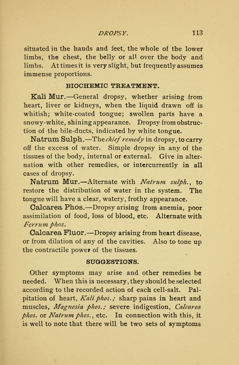 situated in the hands and feet, the whole of the lower limbs, the chest, the belly or all over the body and limbs. At times it is very slight, but frequently assumes immense proportions. BIOCHEMIC TREATMENT. Kali Mur.—General dropsy, whether arising from heart, liver or kidneys, when the liquid drawn off is whitish; white-coated tongue; swollen parts have a snowy-white, shining appearance. Dropsy from obstruc- tion of the bile-ducts, indicated by white tongue. Natrum Sulph.—Tho. chief remedy in dropsy, to carry off the excess of water. Simple dropsy in any of the tissues of the body, internal or external. Give in alter- nation with other remedies, or intercurrently in all cases of dropsy. Natrum Mur.—Alternate with Natrum sulph. y to restore the distribution of water in the system. The tongue will have a clear, watery, frothy appearance. Oalcarea Phos.—Dropsy arising from anemia, poor assimilation of food, loss of blood, etc. Alternate with Ferrum phos. Oalcarea Fluor.—Dropsy arising from heart disease, or from dilation of any of the cavities. Also to tone up the contractile powey of the tissues. SUGGESTIONS. Other symptoms may arise and other remedies be needed. When this is necessary, they should be selected according to the recorded action of each cell-salt. Pal- pitation of heart. Kali phos.; sharp pains in heart and muscles, Magnesia phos.; severe indigestion, Calcarea phos. or Natrum phos. ^ etc. In connection with this, it is well to note that there will be two sets of symptoms