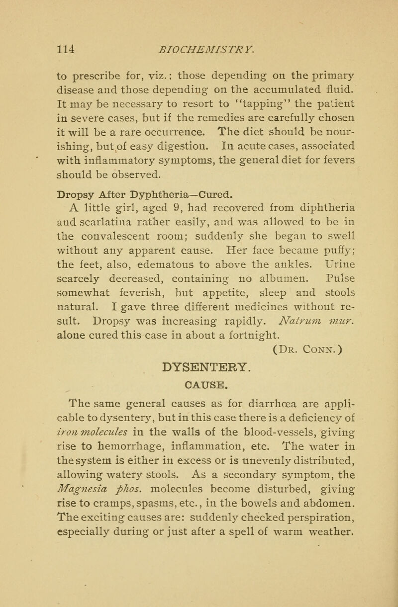 to prescribe for, viz.: those depending on the primary- disease and those depending on the accumulated fluid. It may be necessary to resort to ''tapping the paiient in severe cases, but if the remedies are carefully chosen it will be a rare occurrence. The diet should be nour- ishing, but^of easy digestion. In acute cases, associated with inflammatory symptoms, the general diet for fevers should be observed. Dropsy After Dyphtheria—Cured. A little girl, aged 9, had recovered from diphtheria and scarlatina rather easily, and was allowed to be in the convalescent room; suddenly she began to swell without any apparent cause. Her face became puffy; the feet, also, edematous to above the ankles. Urine scarcely decreased, containing no albumen. Pulse somewhat feverish, but appetite, sleep and stools natural. I gave three different medicines without re- sult. Dropsy was increasing rapidly. Natruvi mur. alone cured this case in about a fortnight. (Dr. Conn.) DYSENTERY. CAUSE. The same general causes as for diarrhoea are appli- cable to dysentery, but in this case there is a deficiency of iron molecules in the walls of the blood-vessels, giving rise to hemorrhage, inflammation, etc. The water in the system is either in excess or is unevenly distributed, allowing watery stools. As a secondary symptom, the Mag7iesia pJios. molecules become disturbed, giving rise to cramps, spasms, etc., in the bowels and abdomen. The exciting causes are: suddenly checked perspiration, especially during or just after a spell of warm weather.