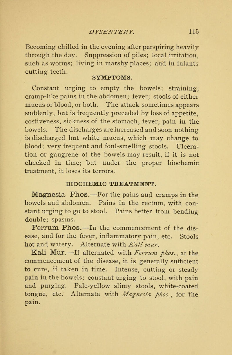 Becoming chilled in the evening after perspiring heavily through the day. Suppression of piles; local irritation, such as worms; living in marshy places; and in infants cutting teeth. SYMPTOMS. Constant urging to empty the bowels; straining; cramp-like pains in the abdomen; fever; stools of either mucus or blood, or both. The attack sometimes appears suddenly, but is frequently preceded by loss of appetite, costiveness, sickness of the stomach, fever, pain in the bowels. The discharges are increased and soon nothing is discharged but white mucus, which may change to blood; very frequent and foul-smelling stools. Ulcera- tion or gangrene of the bowels may result, if it is not checked in time; but under the proper biochemic treatment, it loses its terrors. BIOCHEMIC TREATMENT. Magnesia Phos.—For the pains and cramps in the bowels and abdomen. Pains in the rectum, with con- stant urging to go to stool. Pains better from bending double; spasms. Ferrum Phos.—In the commencement of the dis- ease, and for the fever, inflammatory pain, etc. Stools hot and watery. Alternate with ICali mur. Kali Mur.—If alternated with Ferrum phos., at the commencement of the disease, it is generally sufiicient to cure, if taken in time. Intense, cutting or steady pain in the bowels; constant urging to stool, with pain and purging. Pale-yellow slimy stools, white-coated tongue, etc. Alternate with Magyiesia phos., for the pain.