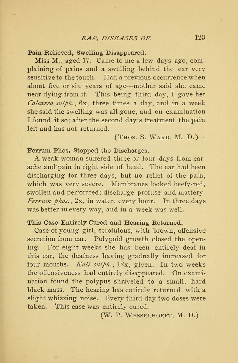 Pain Relieved, Swelling Disappeared. Miss M., aged 17. Came to me a few days ago, com- plaining of pains and a swelling behind the ear very sensitive to the touch. Had a previous occurrence when about five or six years of age—mother said she came near dying from it. This being third day, I gave her Calcarea sulph., 6x, three times a daj^, and in a week she said the swelling was all gone, and on examination I found it so; after the second day's treatment the pain left and has not returned. (Thos. S. Ward, M. D.) Perrum Phos. Stopped the Discharges. A weak woman suffered three or four days from ear- ache and pain in right side of head. The ear had been discharging for three days, but no relief of the pain, which was very severe. Membranes looked beefy-red, swollen and perforated; discharge profuse and mattery. Ferrum phos., 2x, in water, every hour. In three days was better in every way, and in a week was well. This Case Entirely Cured and Hearing Returned. Case of young girl, scrofulous, with brown, offensive secretion from ear. Polypoid growth closed the open- ing. For eight weeks she has been entirely deaf in this ear, the deafness having gradually increased for four months. Kali sulph., 12x, given. In two weeks the offensiveness had entirely disappeared. On exami- nation found the polypus shriveled to a small, hard black mass. The hearing has entirely returned, with a slight whizzing noise. Kvery third day two doses were taken. This case was entirely cured. (W. P. WksseIvHOKFT, M. D.)