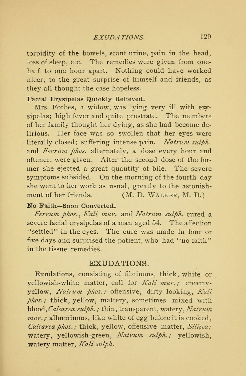 torpidity of the bowels, scant urine, pain in the head, loss of sleep, etc. The remedies were given from one- lia f to one hour apart. Nothing could have worked nicer, to the great surprise of himself and friends, as they all thought the case hopeless. Facial Erysipelas Quickly Relieved. Mrs. Forbes, a widow, was lying very ill with ery- sipelas; high fever and quite prostrate. The members of her family thought her dying, as she had become de- lirious. Her face was so swollen that her eyes were literally closed; suffering intense pain. Natricm sulph. and Ferriim pJios. alternately, a dose every hour and oftener, were given. After the second dose of the for- mer she ejected a great quantity of bile. The severe symptoms subsided. On the morning of the fourth day she went to her work as usual, greatly to the astonish- ment of her friends^. (M. D. Walker, M. D.) No Faith—Soon Converted. Ferruryi phos., Kali mur. and Natrum sulph. cured a severe facial erysipelas of a man aged 54. The affection settled in the eyes. The cure was made in four or five days and surprised the patient, who had no faith in the tissue remedies. EXUDATIONS. Exudations, consisting of fibrinous, thick, white or yellowish-white matter, call for Kali ?nur.; creamy- yellow, Natrum phos.; offensive, dirty looking, Kali phos.; thick, yellow, mattery, sometimes mixed with hlood,Calcarea sulph.; thin, transparent, watery, A^a^'r^<:;;^ mur.; albuminous, like white of o^gg before it is cooked, Calcareaphos.; thick, yellow, offensive matter, Silicea; watery, yellowish-green, Natrum sulph.; yellowish, watery matter, Kali sulph.