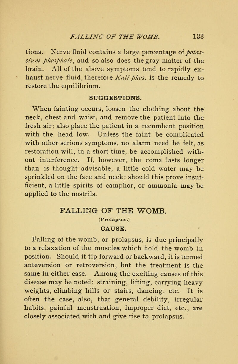 tions. Nerve fluid contains a large percentage oipotas- sium phosphate^ and so also does the gray matter of the brain. All of the above symptoms tend to rapidly ex- haust nerve fluid, therefore A(2/2//zd7j'. is the remedy to restore the equilibrium. SUGGESTIONS. When fainting occurs, loosen the clothing about the neck, chest and waist, and remove the patient into the fresh air; also place the patient in a recumbent position with the head low. Unless the faint be complicated with other serious symptoms, no alarm need be felt, as restoration will, in a short time, be accomplished with- out interference. If, however, the coma lasts longer than is thought advisable, a little cold water may be sprinkled on the face and neck; should this prove insuf- ficient, a little spirits of camphor, or ammonia may be applied to the nostrils. FALLING OP THE WOMB. (Prolapsus.) CAUSE. Falling of the womb, or prolapsus, is due principally to a relaxation of the muscles which hold the womb in position. Should it tip forward or backward, it is termed anteversion or retroversion, but the treatment is the same in either case. Among the exciting causes of this disease may be noted: straining, lifting, carrying heavy weights, climbing hills or stairs, dancing, etc. It is often the case, also, that general debility, irregular habits, painful menstruation, improper diet, etc., are closely associated with and give rise to prolapsus.