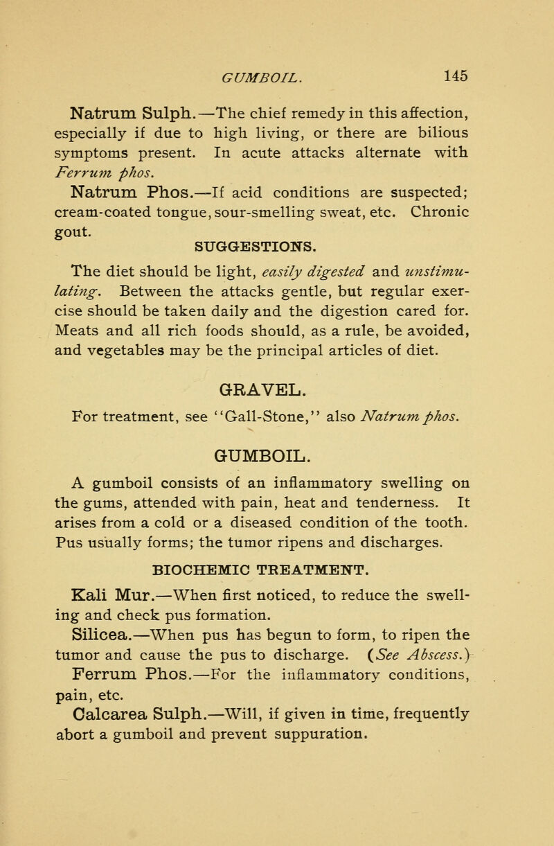 Natrum Sulph.—The chief remedy in this affection, especially if due to high living, or there are bilious symptoms present. In acute attacks alternate with Ferrum, phos. Natrum Phos.—If acid conditions are suspected; cream-coated tongue, sour-smelling sweat, etc. Chronic gout. SUGGESTIONS. The diet should be light, easily digested and unstimu- laH?ig. Between the attacks gentle, but regular exer- cise should be taken daily and the digestion cared for. Meats and all rich foods should, as a rule, be avoided, and vegetables may be the principal articles of diet. GRAVEL. For treatment, see Gall-Stone, 2X^0 Natrum phos. GUMBOIL. A gumboil consists of an inflammatory swelling on the gums, attended with pain, heat and tenderness. It arises from a cold or a diseased condition of the tooth. Pus usually forms; the tumor ripens and discharges. BIOCHEMIC TREATMENT. Kali Mur.—When first noticed, to reduce the swell- ing and check pus formation. Silicea.—When pus has begun to form, to ripen the tumor and cause the pus to discharge. {^See Abscess.) Ferrum Phos.—For the inflammatory conditions, pain, etc. Calcarea Sulph.—Will, if given in time, frequently abort a gumboil and prevent suppuration.