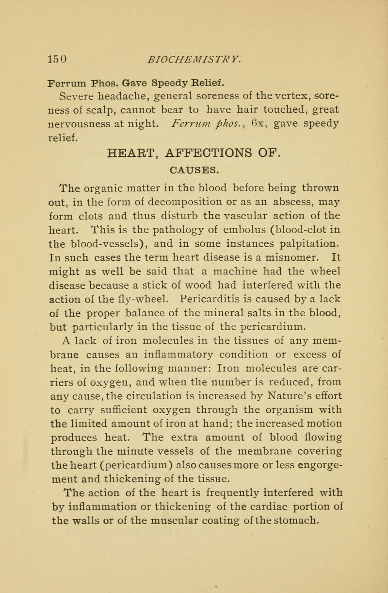 15 0 BIOCHEMISTR Y. Ferrum Phos. Gave Speedy Relief. Severe headache, general soreness of the vertex, sore- ness of scalp, cannot bear to have hair touched, great nervousness at night. Ferrum phos., 6x, gave speedy relief. HEART, AFFECTIONS OF. CAUSES. The organic matter in the blood before being thrown out, in the form of decomposition or as an abscess, may form clots and thus disturb the vascular action of the heart. This is the pathology of embolus (blood-clot in the blood-vessels), and in some instances palpitation. In such cases the term heart disease is a misnomer. It might as well be said that a machine had the wheel disease because a stick of wood had interfered with the action of the fly-wheel. Pericarditis is caused by a lack of the proper balance of the mineral salts in the blood, but particularly in the tissue of the pericardium. A lack of iron molecules in the tissues of any mem- brane causes an inflammatory condition or excess of heat, in the following manner: Iron molecules are car- riers of oxygen, and when the number is reduced, from any cause, the circulation is increased by Nature's effort to carry sufficient oxygen through the organism with the limited amount of iron at hand; the increased motion produces heat. The extra amount of blood flowing through the minute vessels of the membrane covering the heart (pericardium) also causes more or less engorge- ment and thickening of the tissue. The action of the heart is frequently interfered with by inflammation or thickening of the cardiac portion of the walls or of the muscular coating of the stomach.