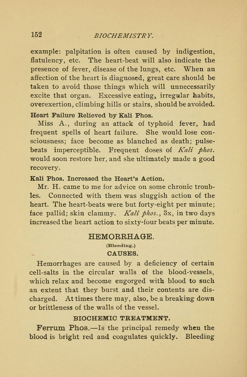 example: palpitation is often caused by indigestion, flatulency, etc. The heart-beat will also indicate the presence of fever, disease of the lungs, etc. When an affection of the heart is diagnosed, great care should be taken to avoid thpse things which will unnecessarily excite that organ. Excessive eating, irregular habits, overexertion, climbing hills or stairs, should be avoided. Heart Failure Relieved by Kali Phos. Miss A., during an attack of typhoid fever, had frequent spells of heart failure. She would lose con- sciousness; face become as blanched as death; pulse- beats imperceptible. Frequent doses of Kali phos. would soon restore her, and she ultimately made a good recovery. Kali Phos. Increased the Heart's Action. Mr. H. came to me for advice on some chronic troub- les. Connected with them was sluggish action of the heart. The heart-beats were but forty-eight per minute; face pallid; skin clammy. Kali phos. ^ 3x, in two days increased the heart action to sixty-four beats per minute. HEMORRHAGE. (Bleeding.) CAUSES. Hemorrhages are caused by a deficiency of certain cell-salts in the circular walls of the blood-vessels, which relax and become engorged with blood to such an extent that they burst and their contents are dis- charged. At times there may, also, be a breaking down or brittleness of the walls of the vessel. BIOCHEMIC TREATMENT. Ferrum Phos.—Is the principal remedy when the blood is bright red and coagulates quickly. Bleeding