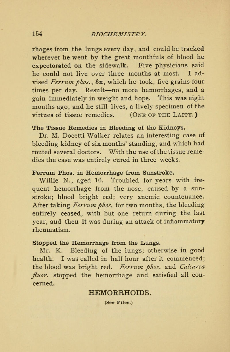 rhages from the lungs every day, and could be tracked wherever he went by the great mouthfuls of blood he expectorated on the sidewalk. Five physicians said he could not live over three months at most. I ad- vised Ferrum phos., 3x, which he took, five grains four times per day. Result—no more hemorrhages, and a gain immediately in weight and hope. This was eight months ago, and he still lives, a lively specimen of the virtues of tissue remedies. (Onk of the: Laity. ) The Tissue Remedies in Bleeding of the Kidneys. Dr. M. Docetti Walker relates an interesting case af bleeding kidney of six months' standing, and which had routed several doctors. With the use of the tissue reme- dies the case was entirely cured in three weeks. Perrum Phos. in Hemorrhage from Sunstroke. Willie N., aged 16. Troubled for years with fre- quent hemorrhage from the nose, caused by a sun- stroke; blood bright red; very anemic countenance. After taking Ferrum phos. for two months, the bleeding entirely ceased, with but one return during the last year, and then it was during an attack of inflammatory- rheumatism. Stopped the Hemorrhage from the Lungs. Mr. K. Bleeding of the lungs; otherwise in good health. I was called in half hour after it commenced; the blood was bright red. Ferrum phos. and Calcarea Jluor. stopped the hemorrhage and satisfied all con- cerned. HEMORRHOIDS. (See Files.)