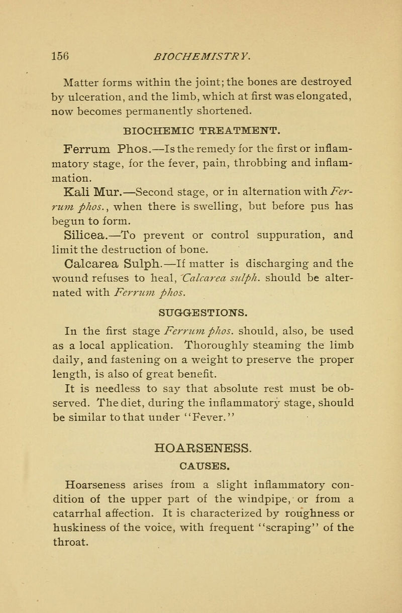 Matter forms within the joint; the bones are destroyed by ulceration, and the limb, which at first was elongated, now becomes permanently shortened. BIOCHEMIC TREATMENT. Ferrum Phos.—Is the remedy for the first or inflam- matory stage, for the fever, pain, throbbing and inflam- mation. Kali Mur.—Second stage, or in alternation with/>r- riun phos., when there is swelling, but before pus has begun to form. Silicea.—To prevent or control suppuration, and limit the destruction of bone. Calcarea Sulpli.—If matter is discharging and the wound refuses to heal, ^Calcarea siclph. should be alter- nated with Ferruvt phos. SUGGESTIONS. In the first sidigQ Ferriim phos. should, also, be used as a local application. Thoroughlj^ steaming the limb daily, and fastening on a weight to preserve the proper length, is also of great benefit. It is needless to say that absolute rest must be ob- served. The diet, during the inflammatory stage, should be similar to that under '* Fever. HOARSENESS. CAUSES. Hoarseness arises from a slight inflammatory con- dition of the upper part of the windpipe, or from a catarrhal affection. It is characterized by roughness or huskiness of the voice, with frequent ''scraping of the throat.