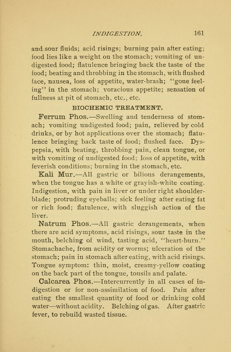 and sour fluids; acid risings; burning pain after eating; food lies like a weight on the stomach; vomiting of un- digested food; flatulence bringing back the taste of the food; beating and throbbing in the stomach, with flushed face, nausea, loss of appetite, water-brash; gone feel- ing in the stomach; voracious appetite; sensation of fullness at pit of stomach, etc., etc. BIOCHEMIC TREATMENT. Ferrum Phos.—Swelling and tenderness of stom- ach; vomiting undigested food; pain, relieved by cold drinks, or by hot applications over the stomach; flatu- lence bringing back taste of food; flushed face. Dys- pepsia, with beating, throbbing pain, clean tongue, or with vomiting of undigested food; loss of appetite, with feverish conditions; burning in the stomach, etc. Kali Mur.—All gastric or bilious derangements, when the tongue has a white or grayish-white coating. Indigestion, with pain in liver or under right shoulder- blade; protruding eyeballs; sick feeling after eating fat or rich food; flatulence, with sluggish action of the liver. Natrum Phos.—All gastric derangements, when there are acid symptoms, acid risings, sour taste in the mouth, belching of wind, tasting acid, heart-burn. Stomachache, from acidity or worms; ulceration of the stomach; pain in stomach after eating, with acid risings. Tongue sj^mptom: thin, moist, creamy-yellow coati-ng on the back part of the tongue, tonsils and palate. Calcarea Phos.—Intercurrently in all cases of in- digestion or for non-assimilation of food. Pain after eating the smallest quantity of food or drinking cold water—without acidity. Belching of gas. After gastric fever, to rebuild wasted tissue.