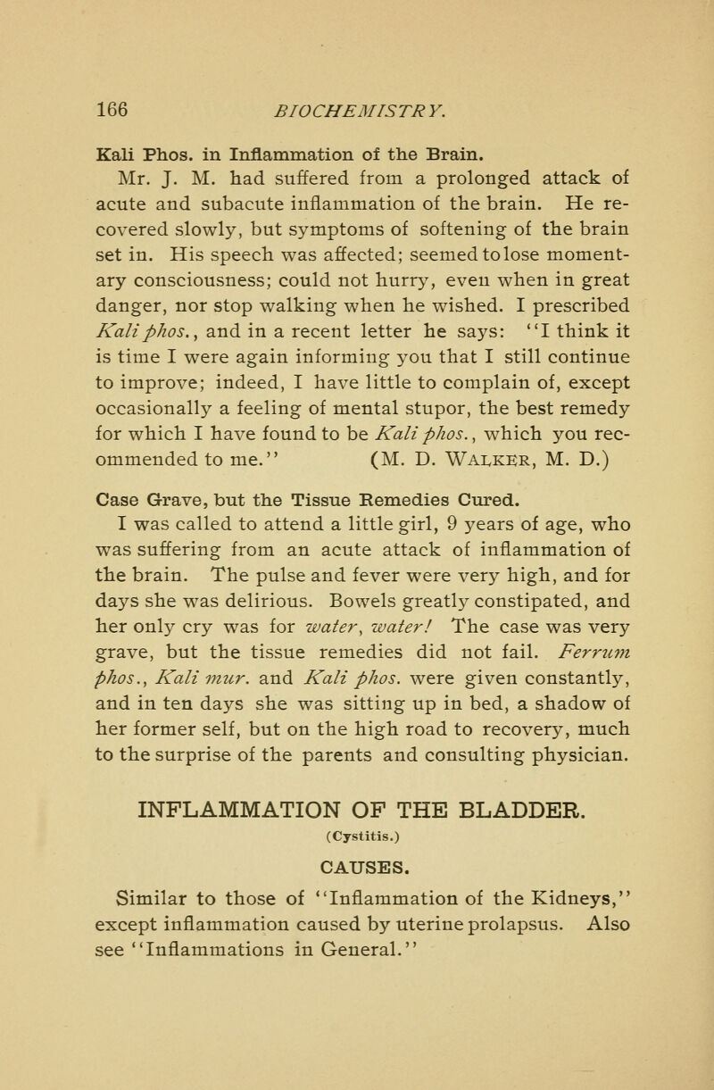 Kali Phos. in Inflammation of the Brain. Mr. J. M. had suffered from a prolonged attack of acute and subacute inflammation of the brain. He re- covered slowly, but symptoms of softening of the brain set in. His speech was affected; seemed to lose moment- ary consciousness; could not hurry, even when in great danger, nor stop walking when he wished. I prescribed Kaliphos., and in a recent letter he says: I think it is time I were again informing you that I still continue to improve; indeed, I have little to complain of, except occasionally a feeling of mental stupor, the best remedy for which I have found to be Kali phos., which you rec- ommended to me. (M. D. Wai^kkr, M. D.) Case Grave, but the Tissue Remedies Cured. I was called to attend a little girl, 9 years of age, who was suffering from an acute attack of inflammation of the brain. The pulse and fever were very high, and for days she was delirious. Bowels greatly constipated, and her only cry was for water, water! The case was very grave, but the tissue remedies did not fail. Ferrum phos., Kali mur. and Kali phos. were given constantly, and in ten days she was sitting up in bed, a shadow of her former self, but on the high road to recovery, much to the surprise of the parents and consulting physician. INFLAMMATION OF THE BLADDER. (Cystitis.) CAUSES. Similar to those of Inflammation of the Kidneys, except inflammation caused by uterine prolapsus. Also see Inflammations in General.