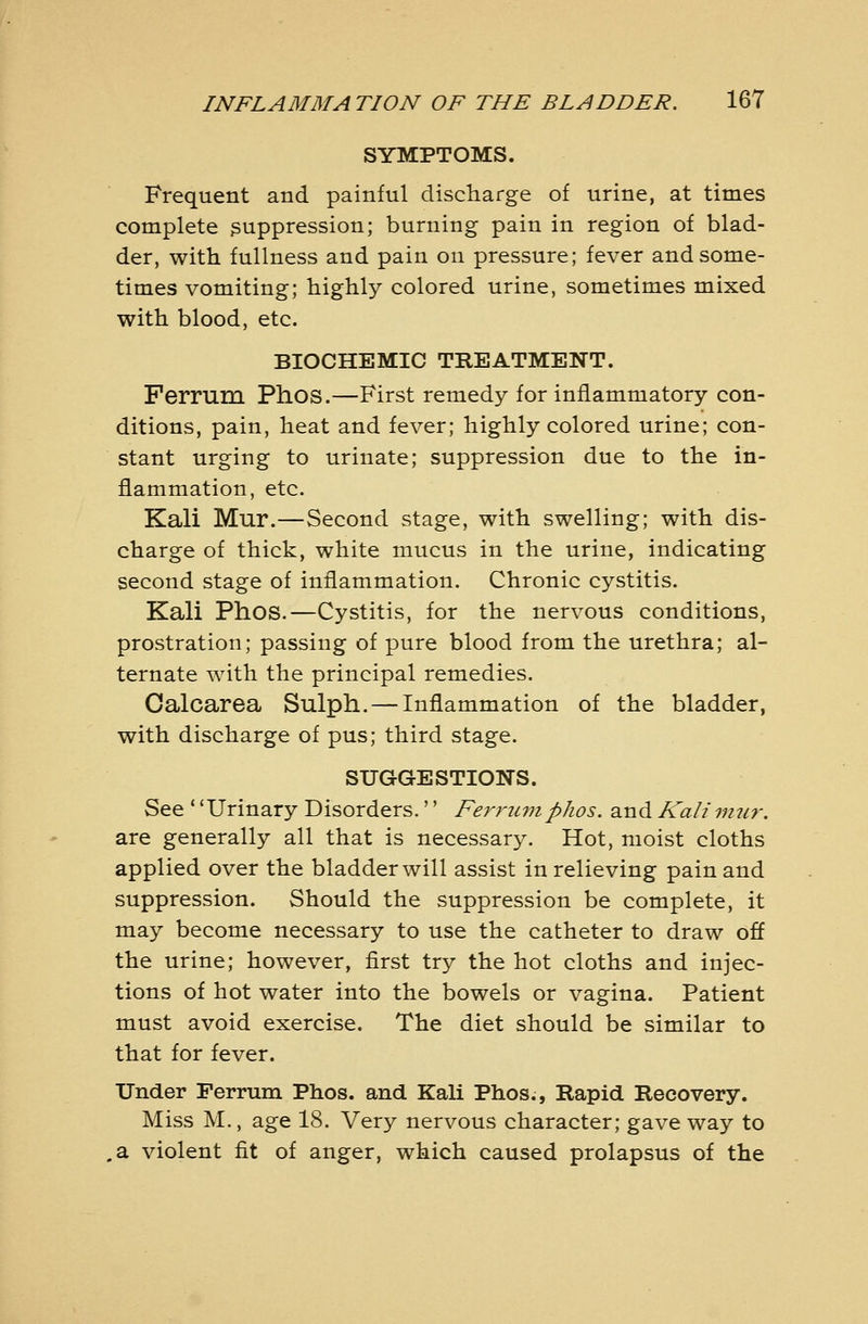 SYMPTOMS. Frequent and painful discliarge of urine, at times complete suppression; burning pain in region of blad- der, with fullness and pain on pressure; fever and some- times vomiting; highly colored urine, sometimes mixed with blood, etc. BIOCHEMIC TREATMENT. Ferrum Phos.—First remedy for inflammatory con- ditions, pain, heat and fever; highly colored urine; con- stant urging to urinate; suppression due to the in- flammation, etc. Kali Mur.—Second stage, with swelling; with dis- charge of thick, white mucus in the urine, indicating second stage of inflammation. Chronic cystitis. Kali Phos.—Cystitis, for the nervous conditions, prostration; passing of pure blood from the urethra; al- ternate with the principal remedies. Oalcarea Sulph. — Inflammation of the bladder, with discharge of pus; third stage. SUGGESTIONS. See * 'Urinary Disorders.'' Ferrum phos. and Kali mtir. are generally all that is necessary. Hot, moist cloths applied over the bladder will assist in relieving pain and suppression. Should the suppression be complete, it may become necessary to use the catheter to draw off the urine; however, first try the hot cloths and injec- tions of hot water into the bowels or vagina. Patient must avoid exercise. The diet should be similar to that for fever. Under Ferrum Phos. and Kali Phos., Rapid Recovery. Miss M., age 18. Very nervous character; gave way to .a violent fit of anger, which caused prolapsus of the