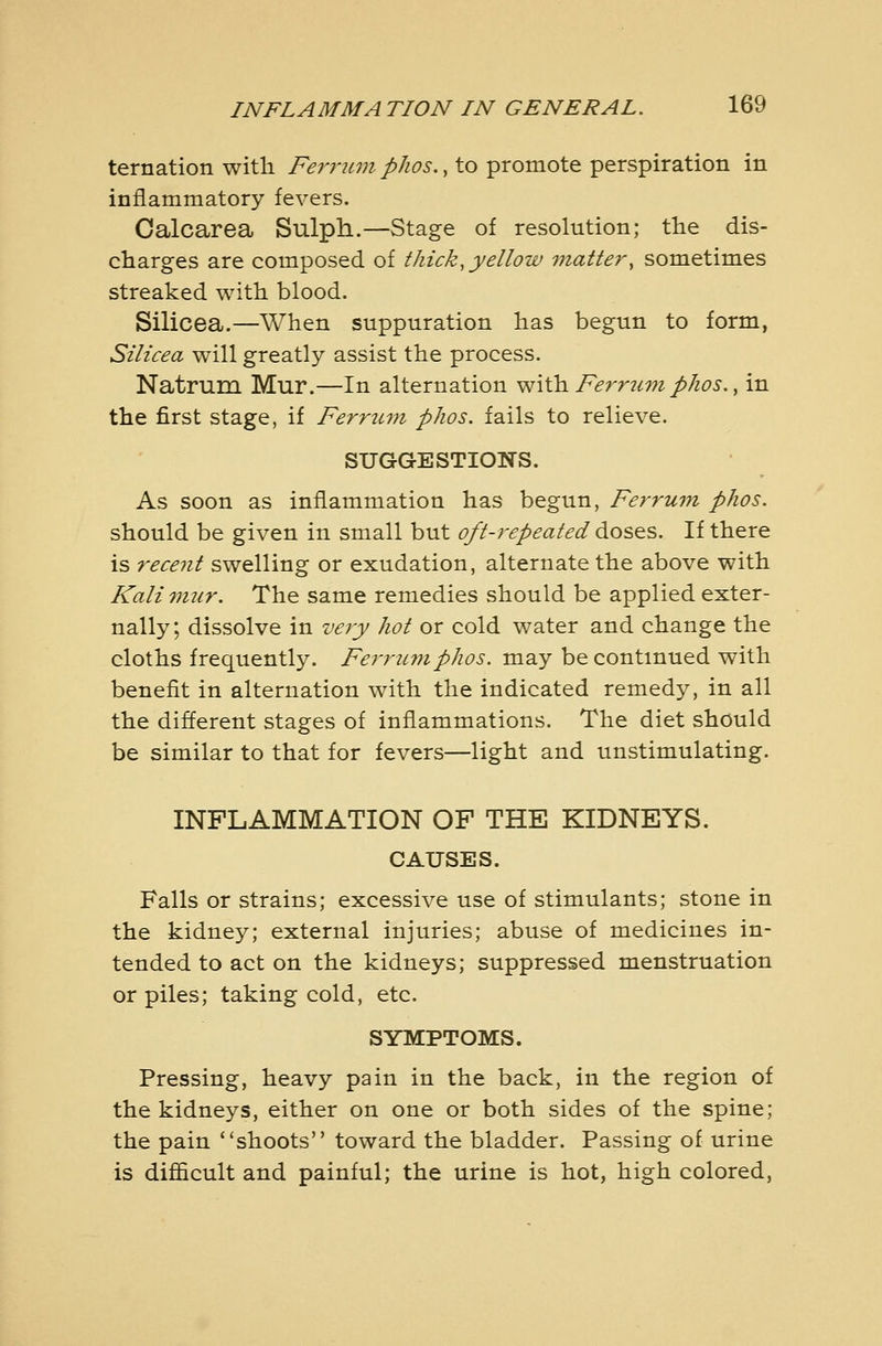 ternation with Ferrum phos., to promote perspiration in inflammatory fevers. Calcarea Sulph.—Stage of resolution; the dis- charges are composed of thick, yellow 7nattery sometimes streaked with blood. Silicea.—When suppuration has begun to form, Silicea will greatly assist the process. Natrum Mur.—In alternation ^^iih. Ferrum phos., in the first stage, if Ferrum phos. fails to relieve. SUGGESTIONS. As soon as inflammation has begun, Ferrum phos. should be given in small but oft-repeated doses. If there is recent swelling or exudation, alternate the above with Kali mur. The same remedies should be applied exter- nally; dissolve in very hot or cold v/ater and change the cloths frequently. Fe7'7'umphos. may be continued with benefit in alternation with the indicated remedy, in all the different stages of inflammations. The diet should be similar to that for fevers—light and unstimulating. INFLAMMATION OF THE KIDNEYS. CAUSES. Falls or strains; excessive use of stimulants; stone in the kidney; external injuries; abuse of medicines in- tended to act on the kidneys; suppressed menstruation or piles; taking cold, etc. SYMPTOMS. Pressing, heavy pain in the back, in the region of the kidneys, either on one or both sides of the spine; the pain shoots toward the bladder. Passing of urine is difficult and painful; the urine is hot, high colored.