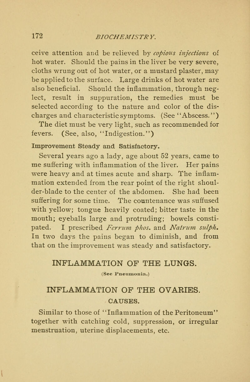 ceive attention and be relieved by copious injections of hot water. Should the pains in the liver be very severe, cloths wrung out of hot water, or a mustard plaster, may be applied to the surface. I^arge drinks of hot water are also beneficial. Should the inflammation, through neg- lect, result in suppuration, the remedies must be selected according to the nature and color of the dis- charges and characteristic symptoms. (See Abscess.) The diet must be very light, such as recommended for fevers. (See, also, Indigestion.) Improvement Steady and Satisfactory. Several years ago a lady, age about 52 years, came to me suffering with inflammation of the liver. Her pains were heavy and at times acute and sharp. The inflam- mation extended from the rear point of the right shoul- der-blade to the center of the abdomen. She had been suffering for some time. The countenance was suflused with yellow; tongue heavily coated; bitter taste in the mouth; eyeballs large and protruding; bowels consti- pated. I prescribed Ferrum phos, and Natrwni stdph. In two days the pains began to diminish, and from that on the improvement was steady and satisfactory. INFLAMMATION OF THE LUNGS. (See Pneuiaonia.) INFLAMMATION OF THE OVARIES. CAUSES. Similar to those of Inflammation of the Peritoneum together with catching cold, suppression, or irregular menstruation, uterine displacements, etc.