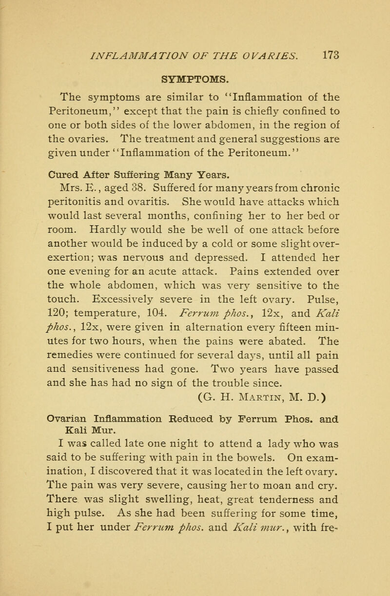 SYMPTOMS. The symptoms are similar to Inflammation of the Peritoneum, except that the pain is chiefly confined to one or both sides of the lower abdomen, in the region of the ovaries. The treatment and general suggestions are given under Inflammation of the Peritoneum. Cured After Suffering Many Years. Mrs. E., aged 38. Suffered for many years from chronic peritonitis and ovaritis. She would have attacks which would last several months, confining her to her bed or room. Hardly would she be well of one attack before another w^ould be induced by a cold or some slight over- exertion; was nervous and depressed. I attended her one evening for an acute attack. Pains extended over the whole abdomen, which was very sensitive to the touch. Excessively severe in the left ovary. Pulse, 120; temperature, 104. Ferru7n pJios.^ 12x, and Kali phos., 12x, were given in alternation every fifteen min- utes for two hours, when the pains were abated. The remedies were continued for several da5^s, until all pain and sensitiveness had gone. Two years have passed and she has had no sign of the trouble since. (G. H. Martin, M. D.) Ovarian Inflammation Reduced by Perrum Phos. and Kali Mur. I was called late one night to attend a lady who was said to be suflering with pain in the bow^els. On exam- ination, I discovered that it was located in the left ovary. The pain was very severe, causing her to moan and cry. There was slight swelling, heat, great tenderness and high pulse. As she had been suflering for some time, I put her under Ferrum phos. and Kali mur., with fr^^