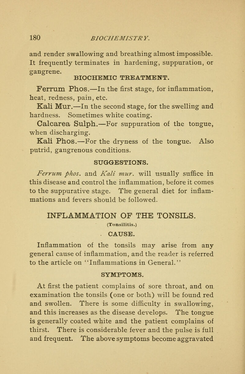 and render swallowing and breathing almost impossible. It frequently terminates in hardening, suppuration, or gangrene. BIOCHEMIC TREATMENT. Ferrum Phos.—In the first stage, for inflammation, heat, redness, pain, etc. Kali Mur.—In the second stage, for the swelling and hardness. Sometimes white coating. Calcarea Sulph.—For suppuration of the tongue, when discharging. Kali Phos.—For the dryness of the tongue. Also putrid, gangrenous conditions. SUGGESTIONS. Ferrum phos. and Kali mur. will usually suffice in this disease and control the inflammation, before it comes to the suppurative stage. The general diet for inflam- mations and fevers should be followed. INFLAMMATION OF THE TONSILS. (TonsUitis.) . CAUSE. Inflammation of the tonsils may arise from any general cause of inflammation, and the reader is referred to the article on Inflammations in General. SYMPTOMS. At first the patient complains of sore throat, and on examination the tonsils (one or both) will be found red and swollen. There is some difiiculty in swallowing, and this increases as the disease develops. The tongue is generally coated white and the patient complains of thirst. There is considerable fever and the pulse is full and frequent. The above symptoms become aggravated