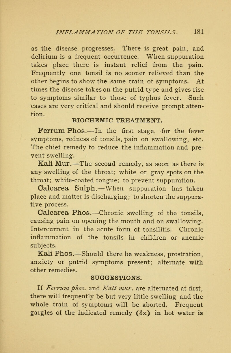 as the disease progresses. There is great pain, and delirium is a frequent occurrence. When suppuration takes place there is instant relief from the pain. Frequently one tonsil is no sooner relieved than the other begins to show the same train of symptoms. At times the disease takes on the putrid type and gives rise to symptoms similar to those of typhus fever. Such cases are very critical and should receive prompt atten- tion. BIOCHEMIC TREATMENT. Ferrum Phos.—In the first stage, for the fever symptoms, redness of tonsils, pain on swallowing, etc. The chief remedy to reduce the inflammation and pre- vent swelling. Kali Mur.—The second remedy, as soon as there is any swelling of the throat; white or gray spots on the throat; white-coated tongue; to prevent suppuration. Oalcarea Sulph.—When suppuration has taken place and matter is discharging; to shorten the suppura- tive process. Oalcarea Phos.—Chronic swelling of the tonsils, causing pain on opening the mouth and on swallowing. Intercurrent in the acute form of tonsilitis. Chronic inflammation of the tonsils in children or anemic subjects. Kali Phos.—Should there be weakness, prostration, anxiety or putrid symptoms present; alternate with other remedies. SUGGESTIONS. If Ferru7n phos. and Kali 7mir. are alternated at first, there will frequently be but very little swelling and the whole train of symptoms will be aborted. Frequent gargles of the indicated remedy (3x) in hot water is