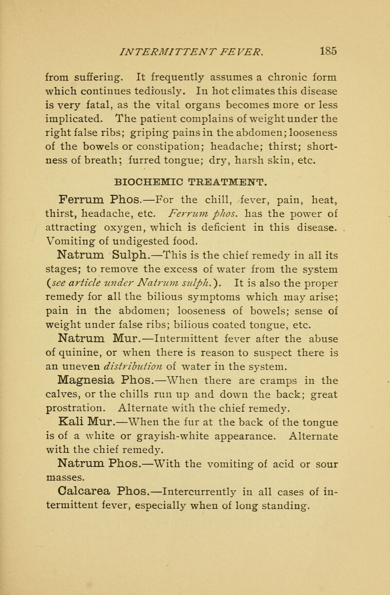 from suffering. It frequently assumes a cHronic form which continues tediously. In hot climates this disease is very fatal, as the vital organs becomes more or less implicated. The patient complains of weight under the right false ribs; griping pains in the abdomen; looseness of the bowels or constipation; headache; thirst; short- ness of breath; furred tongue; dry, harsh skin, etc. BIOCHEMIC TREATMENT. Ferrum Phos.—For the chill, fever, pain, heat, thirst, headache, etc. Ferrum phos. has the power of attracting oxygen, which is deficient in this disease. Vomiting of undigested food. Natrum Sulph.—This is the chief remedy in all its stages; to remove the excess of water from the system {^see article tmder Nati'jcni sulph.). It is also the proper remedy for all the bilious symptoms which may arise; pain in the abdomen; looseness of bowels; sense of weight under false ribs; bilious coated tongue, etc. Natrum Mur.—Intermittent fever after the abuse of quinine, or when there is reason to suspect there is an uneven distribution of water in the system. Magnesia Phos.—When there are cramps in the calves, or the chills run up and down the back; great prostration. Alternate with the chief remedy. Kali Mur.—When the fur at the back of the tongue is of a white or grayish-white appearance. Alternate with the chief remedy. Natrum Phos.—With the vomiting of acid or sour masses. Oalcarea Phos.—Intercurrently in all cases of in- termittent fever, especially when of long standing.