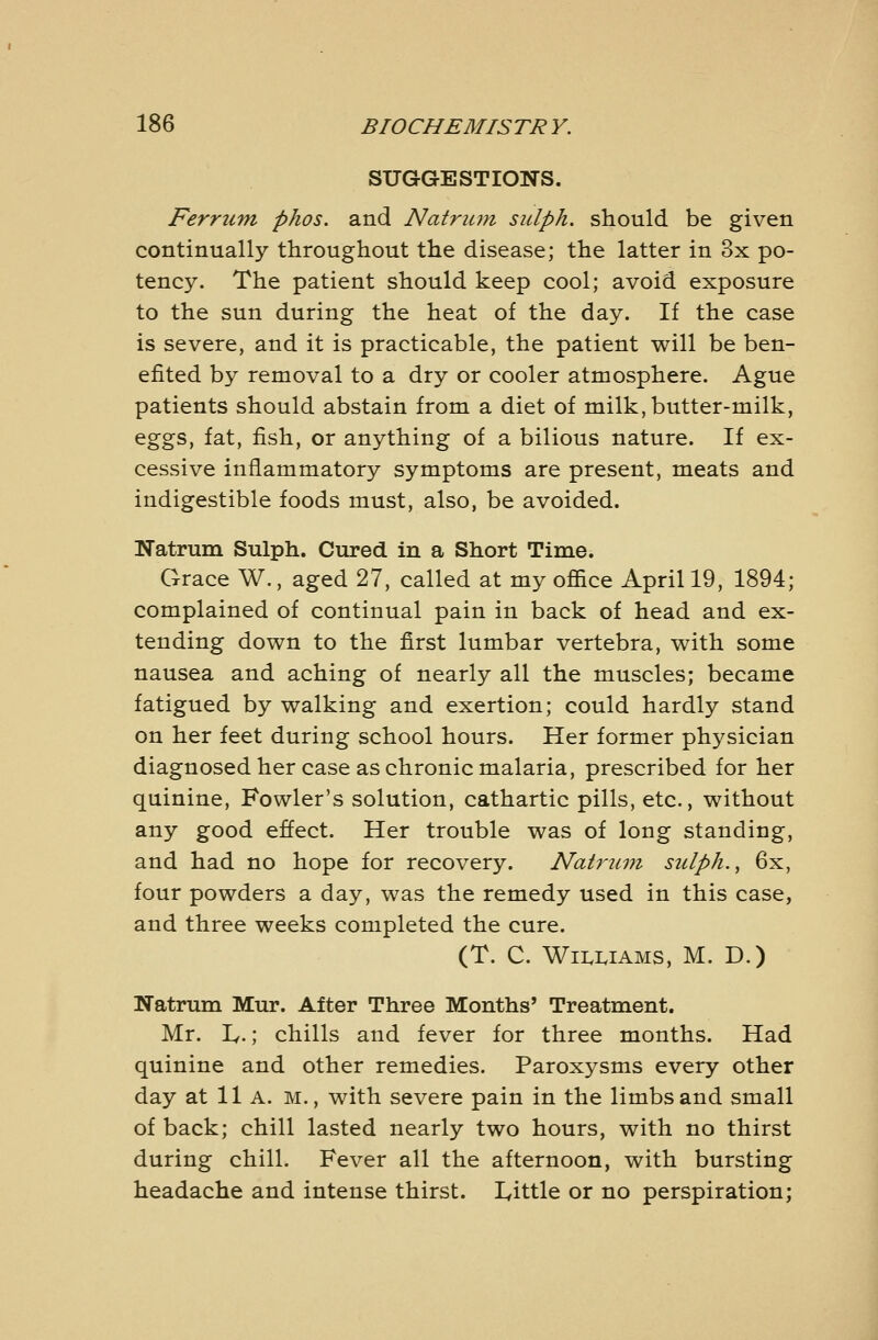 SUGGESTIONS. Ferrum phos. and Natrum sulph. should be given continually throughout the disease; the latter in 3x po- tency. The patient should keep cool; avoid exposure to the sun during the heat of the day. If the case is severe, and it is practicable, the patient will be ben- efited by removal to a dry or cooler atmosphere. Ague patients should abstain from a diet of milk, butter-milk, eggs, fat, fish, or anything of a bilious nature. If ex- cessive inflammatory symptoms are present, meats and indigestible foods must, also, be avoided. Natrum Sulph. Cured in a Short Time. Grace W., aged 27, called at my office April 19, 1894; complained of continual pain in back of head and ex- tending down to the first lumbar vertebra, with some nausea and aching of nearly all the muscles; became fatigued by walking and exertion; could hardly stand on her feet during school hours. Her former physician diagnosed her case as chronic malaria, prescribed for her quinine, Fowler's solution, cathartic pills, etc., without any good effect. Her trouble was of long standing, and had no hope for recovery. Natriun sulph. ^ 6x, four powders a day, was the remedy used in this case, and three weeks completed the cure. (T. C. W11.1.IAMS, M. D.) Natrum Mur. After Three Months' Treatment. Mr. Iv.; chills and fever for three months. Had quinine and other remedies. Paroxysms every other day at 11 A. m., with severe pain in the limbs and small of back; chill lasted nearly two hours, with no thirst during chill. Fever all the afternoon, with bursting headache and intense thirst. lyittle or no perspiration;