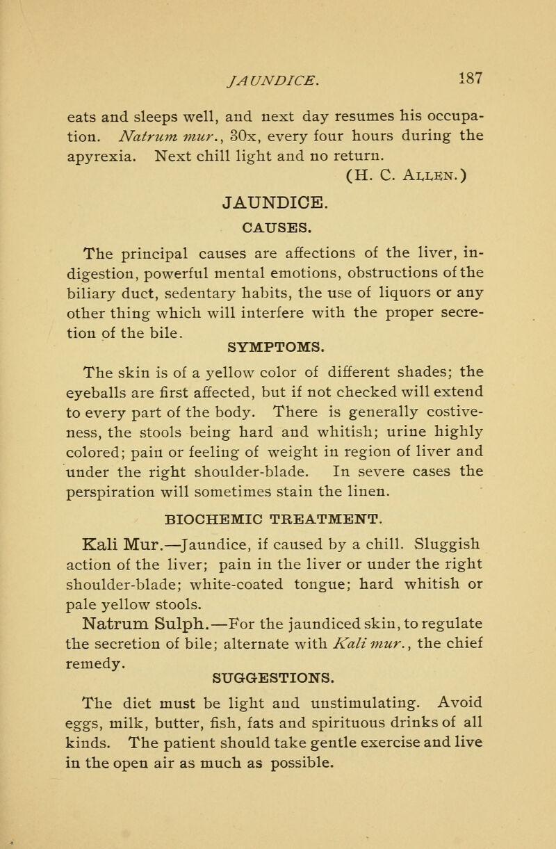 eats and sleeps well, and next day resumes his occupa- tion. Natrum mur., 30x, every four hours during the apyrexia. Next chill light and no return. (H. C. Ai.i.e:n.) JAUNDICE. CAUSES. The principal causes are affections of the liver, in- digestion, powerful mental emotions, obstructions of the biliary duct, sedentary habits, the use of liquors or any other thing which will interfere with the proper secre- tion of the bile. SYMPTOMS. The skin is of a yellow color of different shades; the eyeballs are first affected, but if not checked will extend to every part of the body. There is generally costive- ness, the stools being hard and whitish; urine highly colored; pain or feeling of weight in region of liver and under the right shoulder-blade. In severe cases the perspiration will sometimes stain the linen. BIOCHEMIC TREATMENT. Kali Mur.—^Jaundice, if caused by a chill. Sluggish action of the liver; pain in the liver or under the right shoulder-blade; white-coated tongue; hard whitish or pale yellow stools. Natrum Sulph.—For the jaundiced skin, to regulate the secretion of bile; alternate with Kaliviur., the chief remedy. SUGGESTIONS. The diet must be light and unstimulating. Avoid eggs, milk, butter, fish, fats and spirituous drinks of all kinds. The patient should take gentle exercise and live in the open air as much as possible.