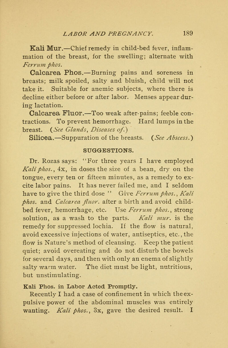 Kali Mur.—Chief remedy in child-bed fever, inflam- mation of the breast, for the swelling; alternate with Femcm phos. Calcarea Phos.—Burning pains and soreness in breasts; milk spoiled, salty and bluish, child will not take it. Suitable for anemic subjects, where there is decline either before or after labor. Menses appear dur- ing lactation. Calcarea Fluor.—Too weak after-pains; feeble con- tractions. To prevent hemorrhage. Hard lumps in the breast. (^See Glands, Diseases of.) Silioea.—Suppuration of the breasts. {See Abscess.^ SUGGESTIONS. Dr. Rozas says: For three years I have employed Kali phos., 4x, in doses the size of a bean, dry on the tongue, every ten or fifteen minutes, as a remedy to ex- cite labor pains. It has never failed me, and I seldom have to give the third dose  Give Ferrumphos., Kali phos. and Calcarea fluor. after a birth and avoid child- bed fever, hemorrhage, etc. Use Ferru7n phos., strong solution, as a wash to the parts. Kali mur. is the remedy for suppressed lochia. If the flow is natural, avoid excessive injections of water, antiseptics, etc., the flow is Nature's method of cleansing. Keep the patient quiet; avoid overeating and do not disturb the bowels for several days, and then with only an enema of slightly salty warm water. The diet must be light, nutritious, but unstimulating. Kali Phos. in Labor Acted Promptly. Recently I had a case of confinement in which the ex- pulsive power of the abdominal muscles was entirely wanting. Kali phos., 3x, gave the desired result. I