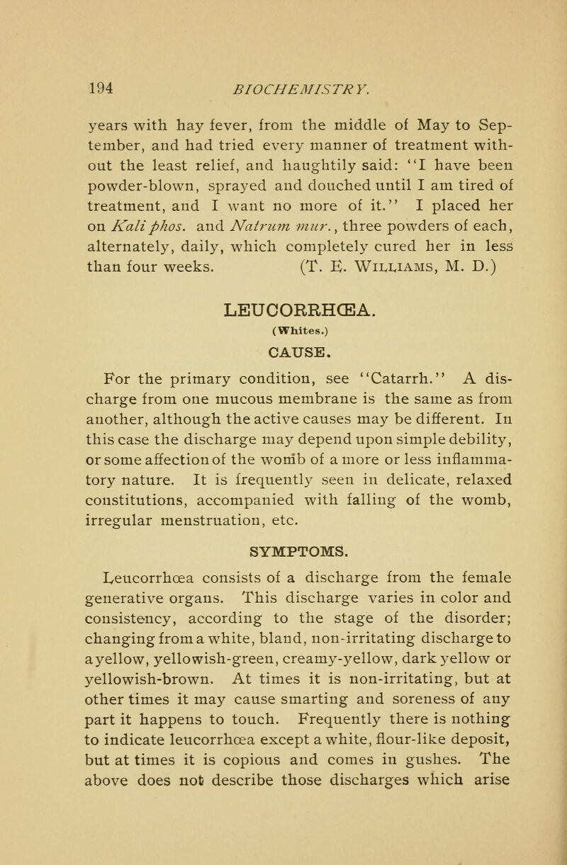 years with hay fever, from the middle of May to Sep- tember, and had tried every manner of treatment with- out the least relief, and haughtily said: *'I have been powder-blown, sprayed and douched until I am tired of treatment, and I want no more of it. I placed her on Kaliphos. and Natriun viitr., three powders of each, alternately, daily, which completely cured her in less than four weeks. (T. E. Wii^i^iams, M. D.) LEUCORRHCEA. (Whites.) CAUSE. For the primary condition, see Catarrh. A dis- charge from one mucous membrane is the same as from another, although the active causes may be different. In this case the discharge may depend upon simple debility, or some affection of the womb of a more or less inflamma- tory nature. It is frequently seen in delicate, relaxed constitutions, accompanied with falling of the womb, irregular menstruation, etc. SYMPTOMS. Ivcucorrhoea consists of a discharge from the female generative organs. This discharge varies in color and consistency, according to the stage of the disorder; changing from a white, bland, non-irritating discharge to ayellow, yellowish-green, creamy-yellow, dark yellow or yellowish-brown. At times it is non-irritating, but at other times it may cause smarting and soreness of any part it happens to touch. Frequently there is nothing to indicate leucorrhcea except a white, flour-like deposit, but at times it is copious and comes in gushes. The above does not describe those discharges which arise