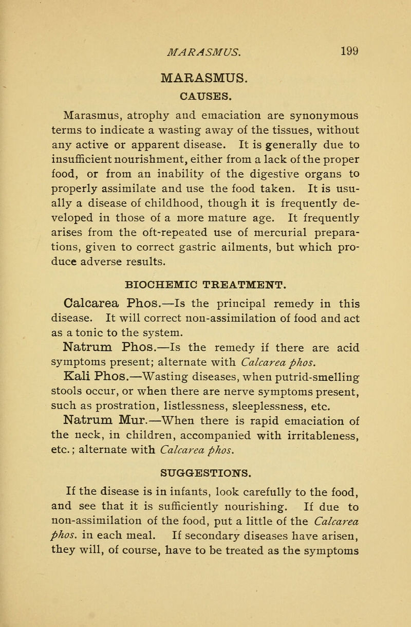 MARASMUS. CAUSES. Marasmus, atrophy and emaciation are synonymous terms to indicate a wasting away of the tissues, without any active or apparent disease. It is generally due to insufficient nourishment, either from a lack of the proper food, or from an inability of the digestive organs to properly assimilate and use the food taken. It is usu- ally a disease of childhood, though it is frequently de- veloped in those of a more mature age. It frequently arises from the oft-repeated use of mercurial prepara- tions, given to correct gastric ailments, but which pro- duce adverse results. BIOCHEMIC TREATMENT. Calcarea Phos.—Is the principal remedy in this disease. It will correct non-assimilation of food and act as a tonic to the system. Natrum Phos.—Is the remedy if there are acid symptoms present; alternate with Calcarea phos. Kali Phos.—Wasting diseases, when putrid-smelling stools occur, or when there are nerve symptoms present, such as prostration, listlessness, sleeplessness, etc. Natrum Mur.—When there is rapid emaciation of the neck, in children, accompanied with irritableness, etc.; alternate with Calcarea phos. SUGGESTIONS. If the disease is in infants, look carefully to the food, and see that it is sufficiently nourishing. If due to non-assimilation of the food, put a little of the Calcarea phos. in each meal. If secondary diseases have arisen, they will, of course, have to be treated as the symptoms