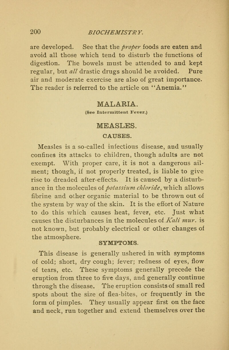 are developed. See that tlie proper foods are eaten and avoid all those which tend to disturb the functions of digestion. The bowels must be attended to and kept regular, but all drastic drugs should be avoided. Pure air and moderate exercise are also of great importance. The reader is referred to the article on Anemia. MALARIA. (See Intermittent Fever.) MEASLES. CAUSES. Measles is a so-called infectious disease, and usually confines its attacks to children, though adults are not exempt. With proper care, it is not a dangerous ail- ment; though, if not properly treated, is liable to give rise to dreaded after-effects. It is caused by a disturb- ance in the molecules oi potassium chloride, which allows fibrine and other organic material to be thrown out of the system by way of the skin. It is the effort of Nature to do this which causes heat, fever, etc. Just what causes the disturbances in the molecules oi.Kali mur. is not known, but probably electrical or other changes of the atmosphere. SYMPTOMS. This disease is generally ushered in with symptoms of cold; short, dry cough; fever; redness of eyes, flow of tears, etc. These symptoms generally precede the eruption from three to five days, and generally continue through the disease. The eruption consists of small red spots about the size of flea-bites, or frequently in the form of pimples. They usually appear first on the face and neck, run together and extend themselves over the