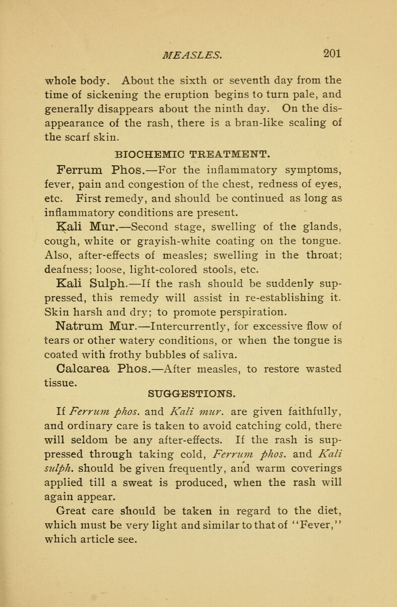 whole body. About the sixth or seventh day from the time of sickening the eruption begins to turn pale, and generally disappears about the ninth day. On the dis- appearance of the rash, there is a bran-like scaling of the scarf skin. BIOCHEMIC TREATMENT. Ferrum Phos.—For the inflammatory symptoms, fever, pain and congestion of the chest, redness of eyes, etc. First remedy, and should be continued as long as inflammatory conditions are present. Kali Mur.—Second stage, swelling of the glands, cough, white or grayish-white coating on the tongue. Also, after-effects of measles; swelling in the throat; deafness; loose, light-colored stools, etc. Kali Sulph.—If the rash should be suddenly sup- pressed, this remedy will assist in re-establishing it. Skin harsh and dry; to promote perspiration. Natrum Mur.—Intercurrently, for excessive flow of tears or other watery conditions, or when the tongue is coated with frothy bubbles of saliva. Oalcarea Phos.—After measles, to restore wasted tissue. SUGGESTIONS. If Ferrum phos. and Kali mur. are given faithfully, and ordinary care is taken to avoid catching cold, there will seldom be any after-effects. If the rash is sup- pressed through taking cold, Ferrum, phos. and Kali sulph. should be given frequently, and warm coverings applied till a sweat is produced, when the rash will again appear. Great care should be taken in regard to the diet, which must be very light and similar to that of Fever, which article see.