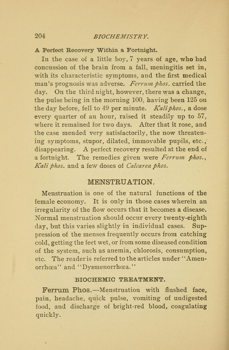 A Perfect Recovery Within a Fortnight. In the case of a little bo}^ 7 years of age, who had concussion of the brain from a fall, meningitis set in, with its characteristic symptoms, and the first medical man's prognosis was adverse. Ferrum phos, carried the day. On the third night, however, there was a change, the pulse being in the morning 100, having been 125 on the day before, fell to 49 per minute. Kaliphos., a. dose every quarter of an hour, raised it steadily up to 57, where it remained for two days. After that it rose, and the case mended very satisfactorily, the now threaten- ing symptoms, stupor, dilated, immovable pupils, etc.,' disappearing. A perfect recovery resulted at the end of a fortnight. The remedies given were Ferruvi phos., Kali phos. and a few doses of Calcarea phos. MENSTRUATION. Menstruation is one of the natural functions of the female economy. It is only in those cases wherein an irregularity of the flow occurs that it becomes a disease. Normal menstruation should occur every twenty-eighth day, but this varies slightly in individual cases. Sup- pression of the menses frequently occurs from catching cold, getting the feet wet, or from some diseased condition of the system, such as anemia, chlorosis, consumption, etc. The reader is referred to the articles under '' Amen- orrhoea and Dysmenorrhoea. BIOCHEMIC TREATMENT. Ferrum Phos.—Menstruation with flushed face, pain, headache, quick pulse, vomiting of undigested food, and discharge of bright-red blood, coagulating quickl}^