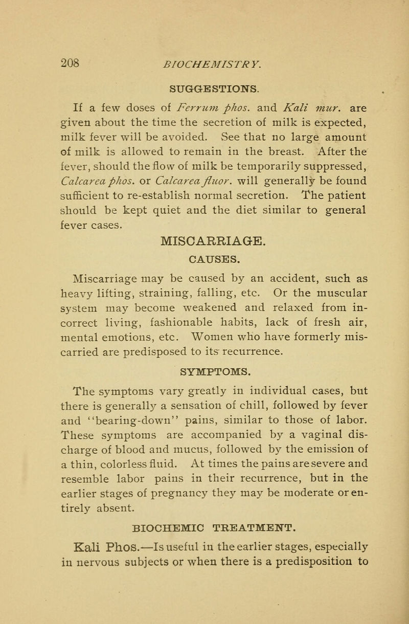 SUGGESTIONS. If a few doses of Ferrjun phos. and Kali mur. are given about the time the secretion of milk is expected, milk fever will be avoided. See that no large amount of milk is allowed to remain in the breast. After the fever, should the flow of milk be temporarily suppressed, Calcarea phos. or Calcareafiuor. will generally be found sufficient to re-establish normal secretion. The patient should be kept quiet and the diet similar to general fever cases. MISCARRIAGE. CAUSES. Miscarriage may be caused by an accident, such as heavy lifting, straining, falling, etc. Or the muscular system may become weakened and relaxed from in- correct living, fashionable habits, lack of fresh air, mental emotions, etc. Women who have formerly mis- carried are predisposed to its' recurrence. SYMPTOMS. The symptoms vary greatly in individual cases, but there is generally a sensation of chill, followed by fever and bearing-down pains, similar to those of labor. These symptoms are accompanied by a vaginal dis- charge of blood and mucus, followed by the emission of a thin, colorless fluid. At times the pains are severe and resemble labor pains in their recurrence, but in the earlier stages of pregnancy they may be moderate or en- tirely absent. BIOCHEMIC TREATMENT. Kali Phos.—Is useful in the earlier stages, especially in nervous subjects or when there is a predisposition to