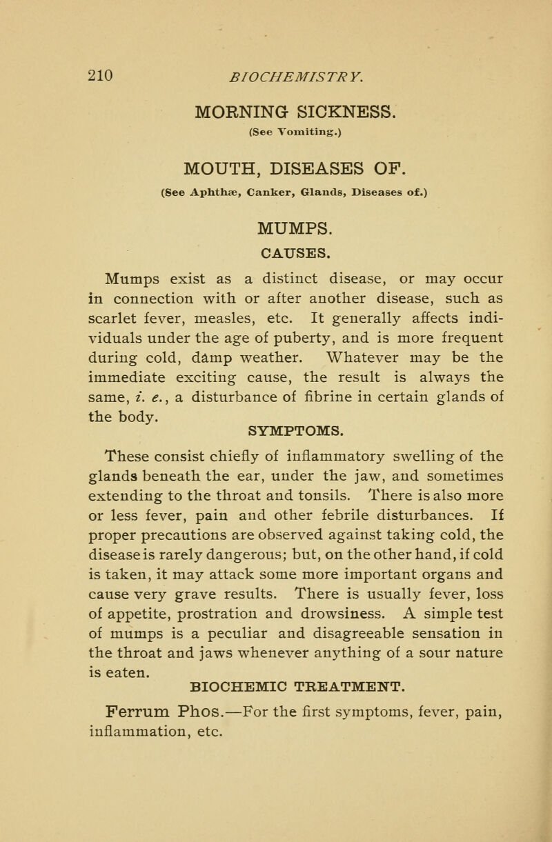 MORNING SICKNESS. (See Vomiting.) MOUTH, DISEASES OF. (See Aphthae, Canker, Glands, Diseases of.) MUMPS. CAUSES. Mumps exist as a distinct disease, or may occur in connection with or after another disease, such as scarlet fever, measles, etc. It generally affects indi- viduals under the age of puberty, and is more frequent during cold, damp weather. Whatever may be the immediate exciting cause, the result is always the same, i. e., a disturbance of fibrine in certain glands of the body. SYMPTOMS. These consist chiefly of inflammatory swelling of the glands beneath the ear, under the jaw, and sometimes extending to the throat and tonsils. There is also more or less fever, pain and other febrile disturbances. If proper precautions are observed against taking cold, the disease is rarely dangerous; but, on the other hand, if cold is taken, it may attack some more important organs and cause very grave results. There is usually fever, loss of appetite, prostration and drowsiness. A simple test of mumps is a peculiar and disagreeable sensation in the throat and jaws whenever anything of a sour nature is eaten. BIOCHEMIC TREATMENT. Ferrum Phos.—For the first symptoms, fever, pain, inflammation, etc.