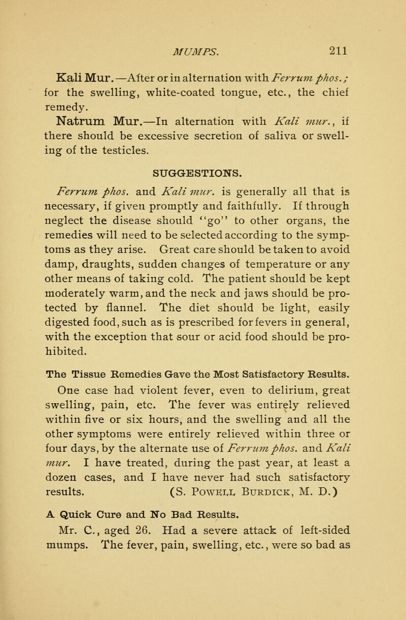 Kali Mur. —Alter or in alternation with Ferrum phos. ; for the swelling, white-coated tongue, etc., the chief remedy. Natrum Mur.—In alternation with Kali viur., if there should be excessive secretion of saliva or swell- ing of the testicles. SUGGESTIONS. Ferrum phos. and Kali imir. is generally all that is necessary, if given promptly and faithfully. If through neglect the disease should **go to other organs, the remedies will need to be selected according to the symp- toms as they arise. Great care should be taken to avoid damp, draughts, sudden changes of temperature or any other means of taking cold. The patient should be kept moderately warm, and the neck and jaws should be pro- tected by flannel. The diet should be light, easily digested food, such as is prescribed for fevers in general, with the exception that sour or acid food should be pro- hibited. The Tissue Remedies Gave the Most Satisfactory Results. One case had violent fever, even to delirium, great swelling, pain, etc. The fever was entirely relieved within five or six hours, and the swelling and all the other symptoms were entirely relieved within three or four days, by the alternate use of Ferrum phos. and Kali mur, I have treated, during the past year, at least a dozen cases, and I have never had such satisfactory results. (S. PowKi.iv Burdick, M. D.) A Quick Cure and No Bad Results. Mr. C., aged 26. Had a severe attack of left-sided mumps. The fever, pain, swelling, etc., were so bad as
