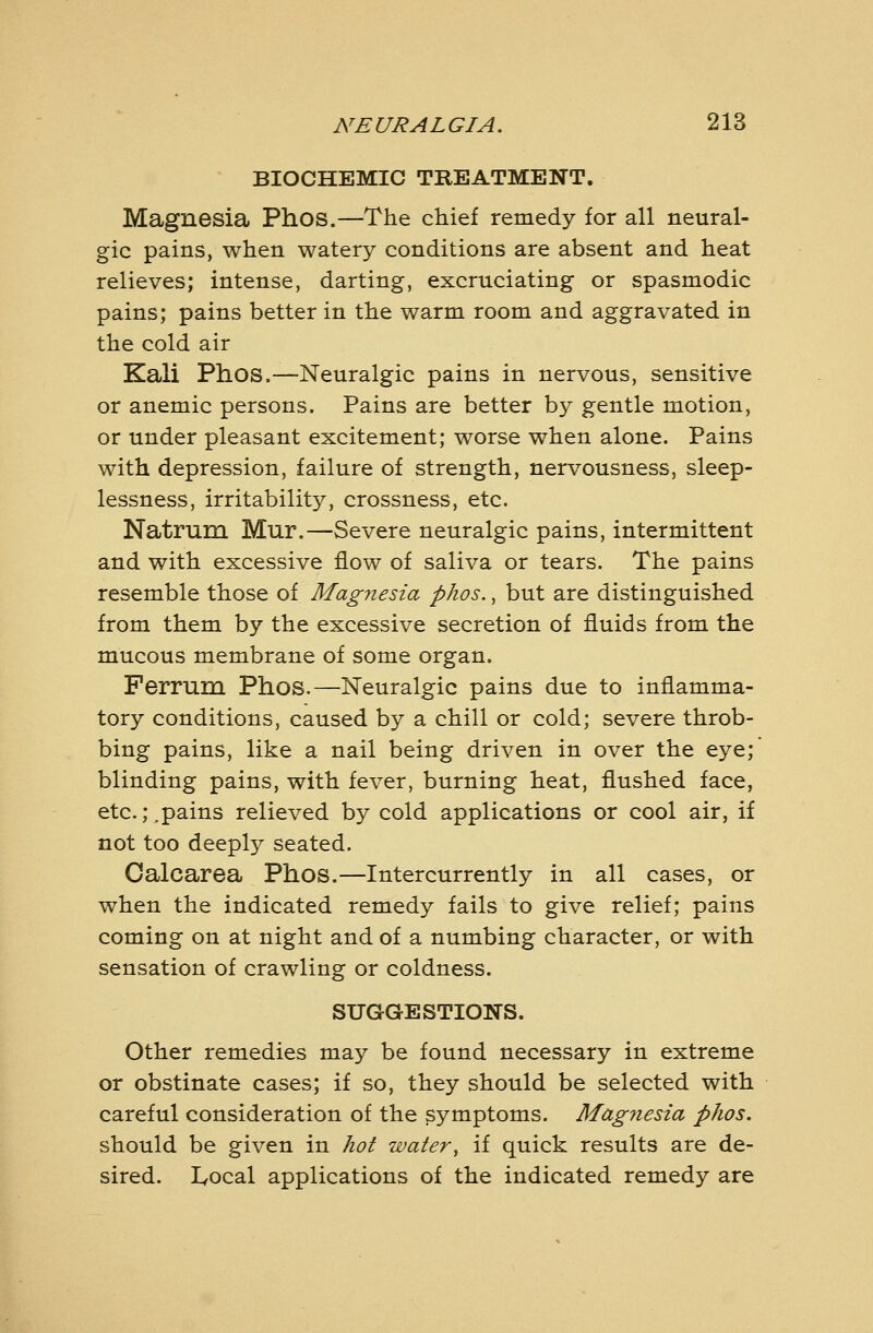 BIOCHEMIC TREATMENT. Magnesia Phos.—The chief remedy for all neural- gic pains, when watery conditions are absent and heat relieves; intense, darting, excruciating or spasmodic pains; pains better in the warm room and aggravated in the cold air Kali Phos.—Neuralgic pains in nervous, sensitive or anemic persons. Pains are better by gentle motion, or under pleasant excitement; worse when alone. Pains with depression, failure of strength, nervousness, sleep- lessness, irritability, crossness, etc. Natrum Mur.—Severe neuralgic pains, intermittent and with excessive flow of saliva or tears. The pains resemble those of Magiiesia phos., but are distinguished from them by the excessive secretion of fluids from the mucous membrane of some organ. Ferrum Phos.—Neuralgic pains due to inflamma- tory conditions, caused by a chill or cold; severe throb- bing pains, like a nail being driven in over the eye; blinding pains, with fever, burning heat, flushed face, etc.;.pains relieved by cold applications or cool air, if not too deeply seated. Oalcarea Phos.—Intercurrently in all cases, or when the indicated remedy fails to give relief; pains coming on at night and of a numbing character, or with sensation of crawling or coldness. SUGGESTIONS. Other remedies may be found necessary in extreme or obstinate cases; if so, they should be selected with careful consideration of the symptoms. Mdgnesia phos. should be given in hot water^ if quick results are de- sired, lyocal applications of the indicated remedy are