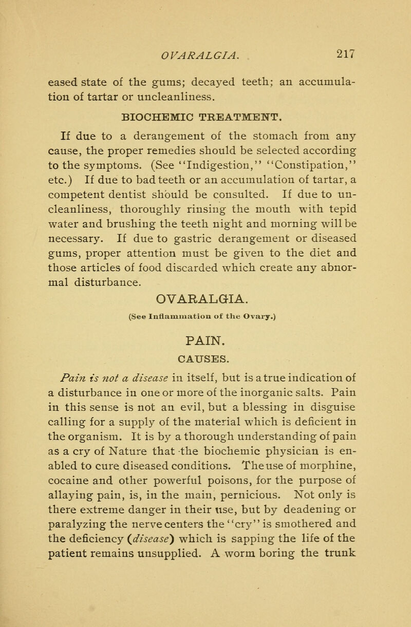 eased state of the gums; decayed teeth; an accumula- tion of tartar or uncleanliness. BIOCHEMIC TREATMENT. If due to a derangement of the stomach from any cause, the proper remedies should be selected according to the symptoms. (See Indigestion, Constipation, etc.) If due to bad teeth or an accumulation of tartar, a competent dentist should be consulted. If due to un- cleanliness, thoroughly rinsing the mouth with tepid water and brushing the teeth night and morning will be necessary. If due to gastric derangement or diseased gums, proper attention must be given to the diet and those articles of food discarded which create any abnor- mal disturbance. OVARALGIA. (See Inflammation of the Ovary.) PAIN. CAUSES. Pain is not a disease in itself, but is a true indication of a disturbance in one or more of the inorganic salts. Pain in this sense is not an evil, but a blessing in disguise calling for a supply of the material which is deficient in the organism. It is by a thorough understanding of pain as a cry of Nature that -the biochemic physician is en- abled to cure diseased conditions. The use of morphine, cocaine and other powerful poisons, for the purpose of allaying pain, is, in the main, pernicious. Not only is there extreme danger in their use, but by deadening or paralyzing the nerve centers the cry is smothered and the deficiency (^disease) which is sapping the life of the patient remains unsupplied. A worm boring the trunk