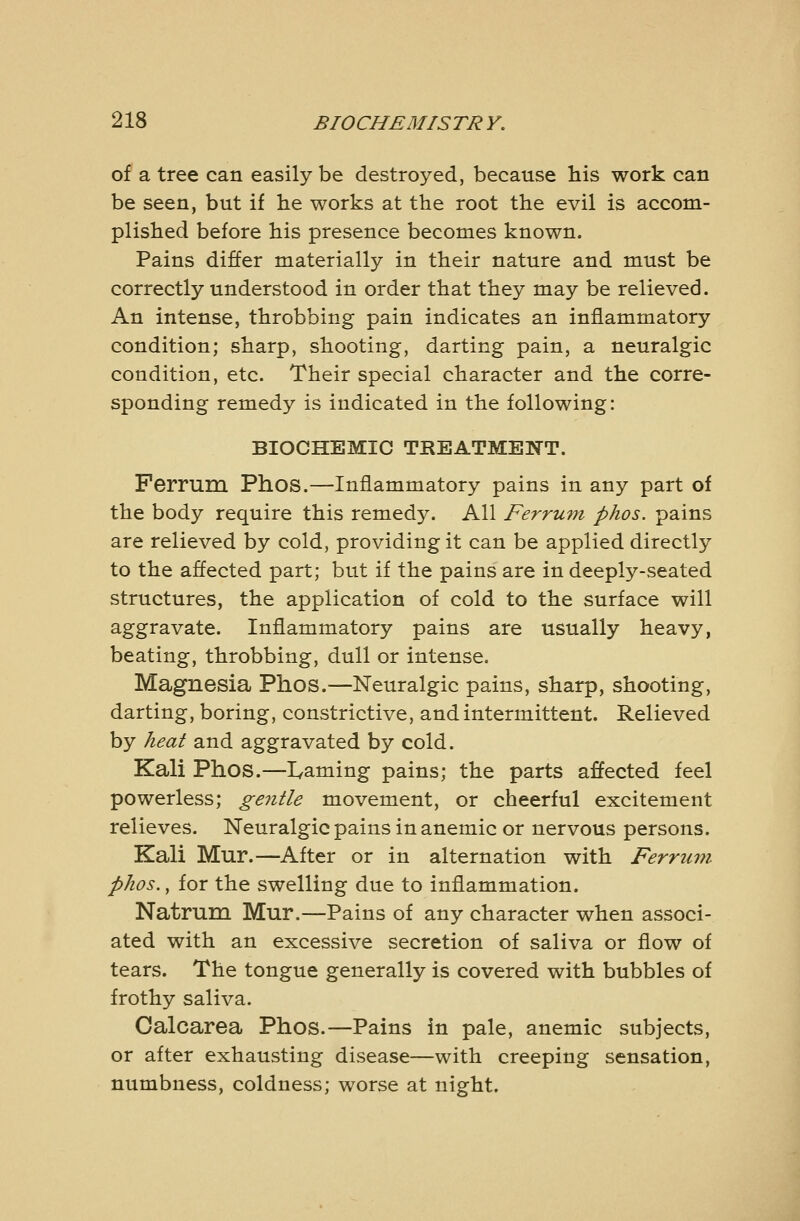 of a tree can easily be destroyed, because his work can be seen, but if lie works at the root the evil is accom- plished before his presence becomes known. Pains differ materially in their nature and must be correctly understood in order that they may be relieved. An intense, throbbing pain indicates an inflammatory condition; sharp, shooting, darting pain, a neuralgic condition, etc. Their special character and the corre- sponding remedy is indicated in the following: BIOCHEMIC TREATMENT. Ferrum Phos.—Inflammatory pains in any part of the body require this remedy. All Ferrum phos. pains are relieved by cold, providing it can be applied directly to the affected part; but if the pains are in deeply-seated structures, the application of cold to the surface will aggravate. Inflammatory pains are usually heavy, beating, throbbing, dull or intense. Magnesia Phos.—Neuralgic pains, sharp, shooting, darting, boring, constrictive, and intermittent. Relieved by heat and aggravated by cold. Kali Phos.—I^aming pains; the parts affected feel powerless; ge^itle movement, or cheerful excitement relieves. Neuralgic pains in anemic or nervous persons. Kali Mur.—After or in alternation with Ferrimi phos., for the swelling due to inflammation. Natrura Mur.—Pains of any character when associ- ated with an excessive secretion of saliva or flow of tears. The tongue generally is covered with bubbles of frothy saliva. Calcarea Phos.—Pains in pale, anemic subjects, or after exhausting disease—with creeping sensation, numbness, coldness; worse at night.
