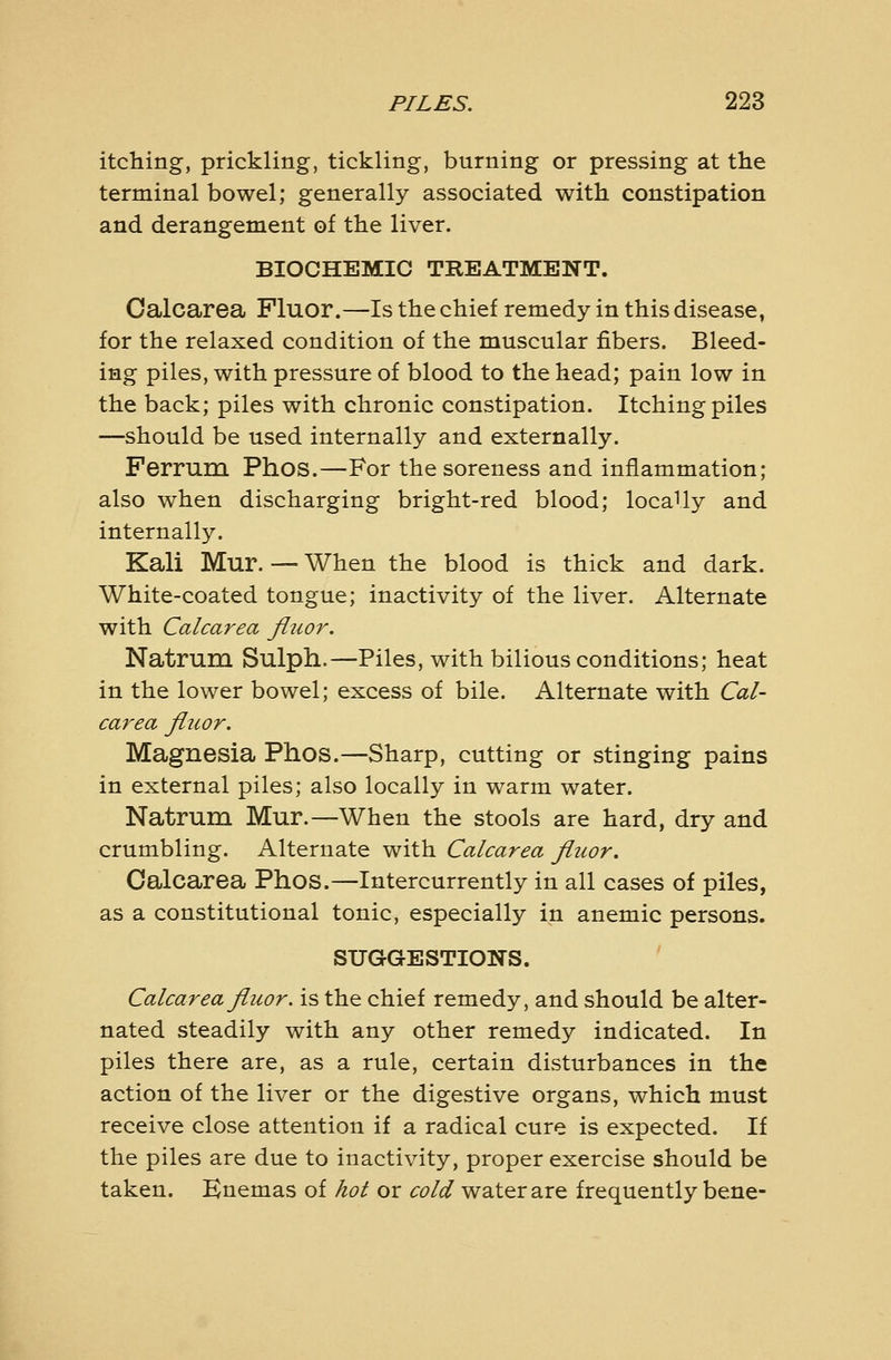 itching, prickling, tickling, burning or pressing at the terminal bowel; generally associated with constipation and derangement of the liver. BIOCHEMIC TREATMENT. Calcarea Fluor.—Is the chief remedy in this disease, for the relaxed condition of the muscular fibers. Bleed- ing piles, with pressure of blood to the head; pain low in the back; piles with chronic constipation. Itching piles —should be used internally and externally. Ferrum Phos.—For the soreness and inflammation; also when discharging bright-red blood; locally and internally. Kali Mur. — When the blood is thick and dark. White-coated tongue; inactivity of the liver. Alternate with Calcarea fluor. Natrum Sulph.—Piles, with bilious conditions; heat in the lower bowel; excess of bile. Alternate with Cal- carea flitor. Magnesia Phos.—Sharp, cutting or stinging pains in external piles; also locally in warm water. Natrum Mur.—When the stools are hard, dry and crumbling. Alternate with Calcarea fiiior. Calcarea Phos.—Intercurrently in all cases of piles, as a constitutional tonic, especially in anemic persons. SUGGESTIONS. Calcarea fliwr. is the chief remedy, and should be alter- nated steadily with any other remedy indicated. In piles there are, as a rule, certain disturbances in the action of the liver or the digestive organs, which must receive close attention if a radical cure is expected. If the piles are due to inactivity, proper exercise should be taken. Knemas of hot or cold water are frequently bene-