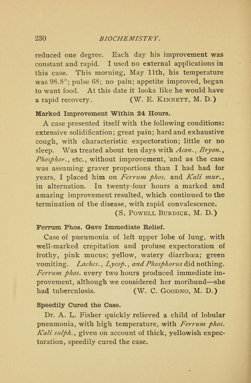 reduced one degree. Kacli day his improvement was constant and rapid. I used no external applications in this case. This morning, May 11th, his temperature was 98.8°; pulse 68; no pain; appetite improved, began to want food. At this date it looks like he would have a rapid recovery. (W. E. Kinnktt, M. D.) Marked Improvement Within 24 Hours. A case presented itself with the following conditions: extensive solidification; great pain; hard and exhaustive cough, with characteristic expectoration; little or no sleep. Was treated about ten days with Aeon., Bryon.^ Phosphor., etc., without improvement, and as the case was assuming graver proportions than I had had for years, I placed him on Ferrum phos. and Kali 7mir.^ in alternation. In twenty-four hours a marked and amazing improvement resulted, which continued to the termination of the disease, with rapid convalescence. (S. PoWKIvL BURDICK, M. D.) Ferrum Phos. Gave Immediate Relief. Case of pneumonia of left upper lobe of lung, with well-marked crepitation and profuse expectoration of frothy, pink mucus; yellow, watery diarrhoea; green vomiting. loaches., Lycop., and Phosphorous did nothing, Ferrum phos. every two hours produced immediate im- provement, although we considered her moribund—she had tuberculosis. (W. C. Goodno, M. D.) Speedily Cured the Case. Dr. A. ly. Fisher quickly relieved a child of lobular pneumonia, with high temperature, with Ferruvi phos. Kali sulph., given on account of thick, yellowish expec- toration, speedily cured the case.