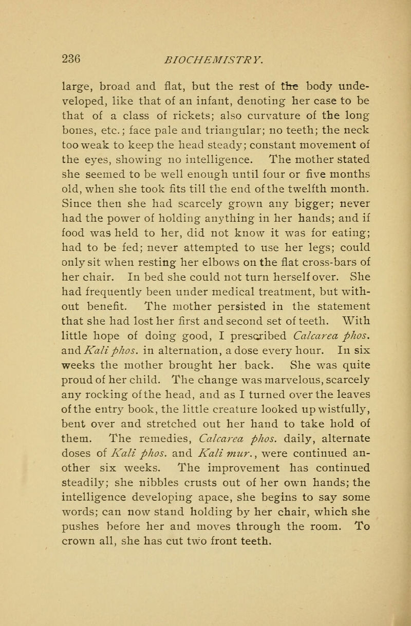 large, broad and fiat, but the rest of tire body unde- veloped, like that of an infant, denoting her case to be that of a class of rickets; also curvature of the long bones, etc.; face pale and triangular; no teeth; the neck too weak to keep the head steady; constant movement of the eyes, showing no intelligence. The mother stated she seemed to be well enough until four or five months old, when she took fits till the end of the twelfth month. Since then she had scarcely grown any bigger; never had the power of holding anything in her hands; and if food was held to her, did not know it was for eating; had to be fed; never attempted to use her legs; could only sit when resting her elbows on the flat cross-bars of her chair. In bed she could not turn herself over. She had frequently been under medical treatment, but with- out benefit. The mother persisted in the statement that she had lost her first and second set of teeth. With little hope of doing good, I prescjibed Calcarea phos. 2in^Kaliphos. in alternation, a dose every hour. In six weeks the mother brought her,back. She was quite proud of her child. The change was marvelous, scarcely any rocking of the head, and as I turned over the leaves of the entr}^ book, the little creature looked up wistfully, bent over and stretched out her hand to take hold of them. The remedies, Calcarea phos. daily, alternate doses of Kali phos. and Kali mur., were continued an- other six weeks. The improvement has continued steadily; she nibbles crusts out of her own hands; the intelligence developing apace, she begins to say some words; can now stand holding by her chair, which she pushes before her and moves through the room. To crown all, she has cut two front teeth.