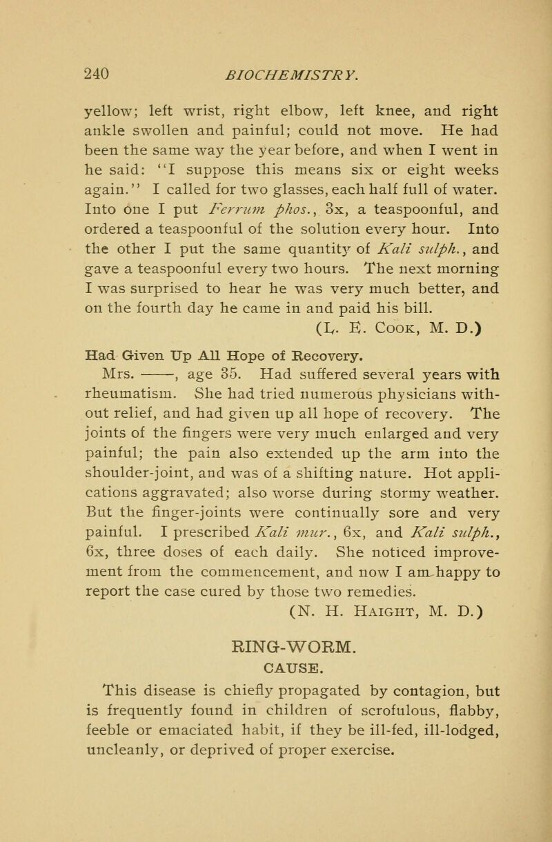 yellow; left wrist, right elbow, left knee, and right ankle swollen and painful; could not move. He had been the same way the year before, and when I went in he said: I suppose this means six or eight weeks again. I called for two glasses, each half full of water. Into one I put Feyru77i phos.^ 3x, a teaspoonful, and ordered a teaspoonful of the solution every hour. Into the other I put the same quantit}'' of Kali sidph., and gave a teaspoonful every two hours. The next morning I was surprised to hear he was very much better, and on the fourth day he came in and paid his bill. (I,. K. Cook, M. D.) Had Given Up All Hope of Recovery. Mrs. , age 35. Had suffered several years with rheumatism. She had tried numerous physicians with- out relief, and had given up all hope of recovery. The joints of the fingers were very much enlarged and very painful; the pain also extended up the arm into the shoulder-joint, and was of a shifting nature. Hot appli- cations aggravated; also worse during stormy weather. But the finger-joints were continually sore and very painful. I prescribed A'f^/x micr., 6x, and Ka/z sulp/i., 6x, three doses of each daily. She noticed improve- ment from the commencement, and now I am^happy to report the case cured by those two remedies. (N. H. Haight, M. D.) RING-WORM. CAUSE. This disease is chiefl}^ propagated by contagion, but is frequently found in children of scrofulous, flabby, feeble or emaciated habit, if they be ill-fed, ill-lodged, uncleanly, or deprived of proper exercise.