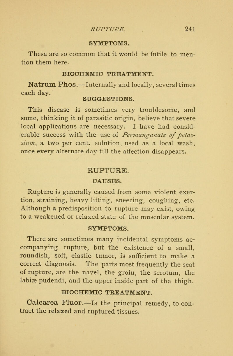 SYMPTOMS. These are so common that it would be futile to men- tion them here. BIOCHEMIC TREATMENT. Natrum Phos.—Internally and locally, several times each day. SUGGESTIONS. This disease is sometimes very troublesome, and some, thinking it of parasitic origin, believe that severe local applications are necessary. I have had consid- erable success with the use of Permajiganate of potas- sium^ a two per cent, solution, used as a local wash, once every alternate day till the affection disappears. RUPTURE. CAUSES. Rupture is generally caused from some violent exer- tion, straining, heavy lifting, sneezing, coughing, etc. Although a predisposition to rupture may exist, owing to a weakened or relaxed state of the muscular system. SYMPTOMS. There are sometimes many incidental symptoms ac- companying rupture, but the existence of a small, roundish, soft, elastic tumor, is sufficient to make a correct diagnosis. The parts most frequently the seat of rupture, are the navel, the groin, the scrotum, the labiae pudendi, and the upper inside part of the thigh. BIOCHEMIC TREATMENT. Calcarea Fluor.—Is the principal remedy, to con- tract the relaxed and ruptured tissues.