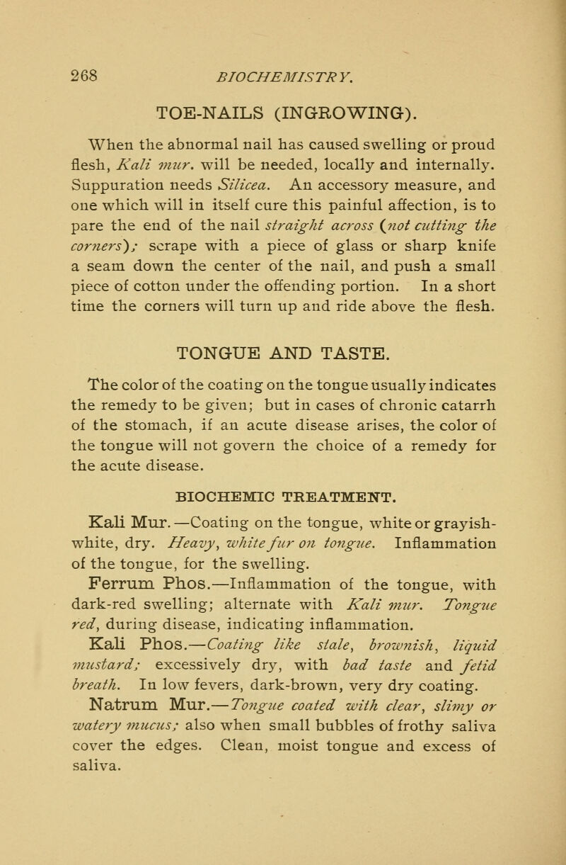 TOE-NAILS (INGROWING). When the abnormal nail has caused swelling or proud flesh, Kali viur. will be needed, locally and internally. Suppuration needs Silicea. An accessory measure, and one which will in itself cure this painful affection, is to pare the end of the nail straight across {jiot cutting the cor7iers); scrape with a piece of glass or sharp knife a seam down the center of the nail, and push a small piece of cotton under the offending portion. In a short time the corners will turn up and ride above the flesh. TONGUE AND TASTE. The color of the coating on the tongue usually indicates the remedy to be given; but in cases of chronic catarrh of the stomach, if an acute disease arises, the color of the tongue will not govern the choice of a remedy for the acute disease. BIOCHEMIC TREATMENT. Kali Mur.—Coating on the tongue, white or grayish- white, dry. Heavy y white fur on tongue. Inflammation of the tongue, for the swelling. Ferrum Phos.—Inflammation of the tongue, with dark-red swelling; alternate with Kali mur. Tongtie redy during disease, indicating inflammation. Kali Phos.—CoatiJig like staley brownish^ liquid mustard; excessively dry, with bad taste and fetid breath. In low fevers, dark-brown, very dry coating. Natrum Mur.—To7igue coated with clear^ slimy or watery mucus; also when small bubbles of frothy saliva cover the edges. Clean, moist tongue and excess of saliva.