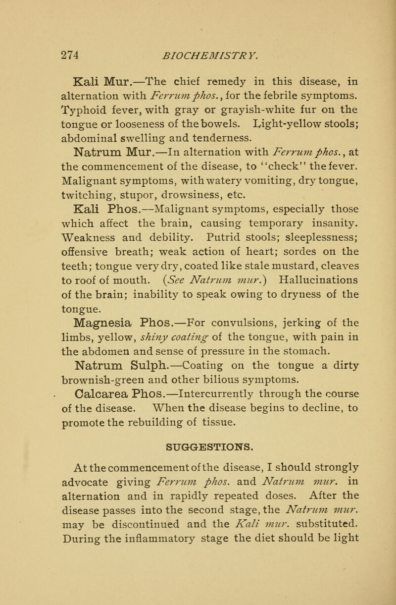 Kali Mur.—The chief remedy in this disease, in alternation with Ferrum phos.^ for the febrile symptoms. Typhoid fever, with gray or grayish-white fur on the tongue or looseness of the bowels. I^ight-yellow stools; abdominal swelling and tenderness. Natrum Mur.—In alternation with Ferrum phos.^ at the commencement of the disease, to check the fever. Malignant symptoms, with watery vomiting, dry tongue, twitching, stupor, drowsiness, etc. Kali Phos.—Malignant symptoms, especially those which affect the brain, causing temporary insanity. Weakness and debility. Putrid stools; sleeplessness; offensive breath; weak action of heart; sordes on the teeth; tongue very dry, coated like stale mustard, cleaves to roof of mouth. {See Natrum viitr.^ Hallucinations of the brain; inability to speak owing to dryness of the tongue. Magnesia Phos.—For convulsions, jerking of the limbs, yellow, shiny coating of the tongue, with pain in the abdomen and sense of pressure in the stomach. Natrum Sulph.—Coating on the tongue a dirty brownish-green and other bilious symptoms. Oalcarea Phos.—Intercurrently through the course of the disease. When the disease begins to decline, to promote the rebuilding of tissue. SUGGESTIONS. At the commencement of the disease, I should strongly advocate giving Ferrum phos. and Natrum onur. in alternation and in rapidly repeated doses. After the disease passes into the second stage, the Natrum mur. may be discontinued and the Kali mur. substituted. During the inflammatory stage the diet should be light