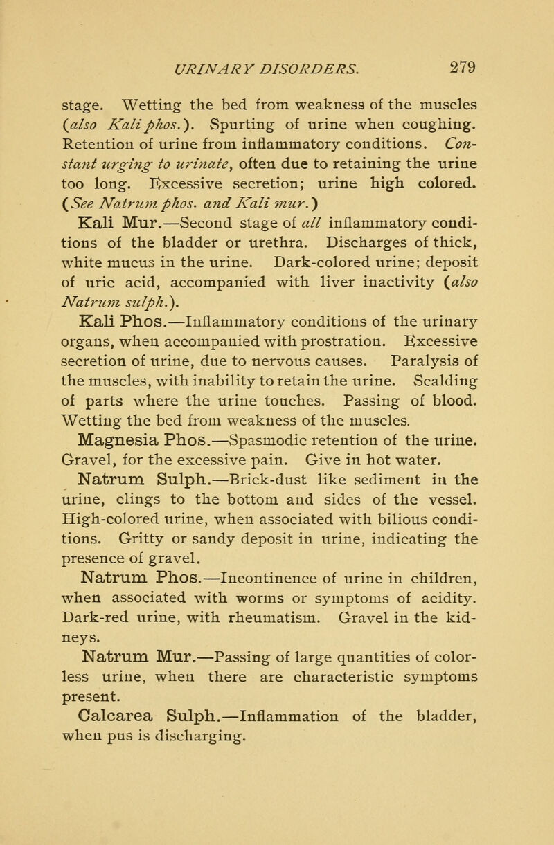 stage. Wetting the bed from weakness of the muscles {also Kaliphos.). Spurting of urine when coughing. Retention of urine from inflammatory conditions. Co7i- sta7tt urging to uri7iate^ often due to retaining the urine too long. Excessive secretion; urine high colored. i^See Natrum phos. and Kali fnur.) Kali Mur.—Second stage of all inflammatory condi- tions of the bladder or urethra. Discharges of thick, white mucus in the urine. Dark-colored urine; deposit of uric acid, accompanied with liver inactivity {^also Natriitn sulph.\ Kali Phos.—Inflammatory conditions of the urinary organs, when accompanied with prostration. Excessive secretion of urine, due to nervous causes. Paralysis of the muscles, with inability to retain the urine. Scalding of parts where the urine touches. Passing of blood. Wetting the bed from weakness of the muscles. Magnesia Phos.—Spasmodic retention of the urine. Gravel, for the excessive pain. Give in hot water. Natrum Sulph.—Brick-dust like sediment in the urine, clings to the bottom and sides of the vessel. High-colored urine, when associated with bilious condi- tions. Gritty or sandy deposit in urine, indicating the presence of gravel. Natrum Phos.—Incontinence of urine in children, when associated with worms or symptoms of acidity. Dark-red urine, with rheumatism. Gravel in the kid- neys. Natrum Mur.—Passing of large quantities of color- less urine, when there are characteristic symptoms present. Oalcarea Sulph.—Inflammation of the bladder, when pus is discharging.